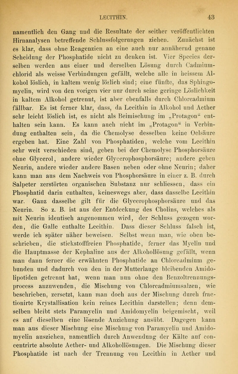 namentlich den Gang- und die Resultate der seither veröffeutlicliten Hirnanalysen betreifende Schlussfolgerungen ziehen. Zunächst ist es klar, dass ohne Reagenzien an eine auch nur annähernd genaue Scheidung der Phosphatide nicht zu denken ist. Vier Species der- selben werden aus einer und derselben Lösung durch Cadmium- chlorid als weisse Verbindungen gefällt, welche alle in heissera Al- kohol löslich, in kaltem wenig löslich sind; eine fünfte, das Sphingo- myelin, wird von den vorigen vier nur durch seine geringe Löslichkeit in kaltem Alkohol getrennt, ist aber ebenfalls durch Chlorcadmium fällbar. Es ist ferner klar, dass, da Lecithin in Alkohol und Aether sehr leicht löslich ist, es nicht als Beimischung im „Protagon ent- halten sein kann. Es kann auch nicht im „Protagon in Verbin- dung enthalten sein, da die Chemolyse desselben keine Oelsäure ergeben hat. Eine Zahl von Phosphatiden, welche vom Lecithin sehr weit verschieden sind, geben bei der Chemolyse Phosphorsäure ohne Glycerol, andere wieder Glycerophosphorsäure; andere geben Neurin, andere wieder andere Basen neben oder ohne Neurin; daher kann man aus dem Nachweis von Phosphorsäure in einer z. B. durch Salpeter zerstörten organischen Substanz nur schliessen, dass ein Phosphatid darin enthalten, keineswegs aber, dass dasselbe Lecithin war. Ganz dasselbe gilt für die Glycerophosphorsäure und das Neurin. So z. B. ist aus der Entdeckung des Cholins, welches als mit Neurin identisch angenommen wird, der Schluss gezogen wor- den, die Galle enthalte Lecithin. Dass dieser Schluss falsch ist, werde ich später näher beweisen. Selbst wenn man, wie oben be- schrieben, die stickstofffreien Phosphatide, ferner das Myelin und die Hauptmasse der Kephaline aus der Alkohollösung gefällt, wenn man dann ferner die erwähnten Phosphatide an Chlorcadmium ge- bunden und dadurch von den in der Mutterlauge bleibenden Amido- lipotiden getrennt hat, wenn man nun ohne den Benzoltrennungs- process anzuwenden, die Mischung von Chlorcadmiumsalzeu, wie beschrieben, zersetzt, kann man doch aus der Mischung durch frac- tionirte Krystallisation kein reines Lecithin darstellen; denn dem- selben bleibt stets Paramyelin und Amidomyelin beigemischt, weil es auf dieselben eine lösende Anziehung ausübt. Dagegen kann man aus dieser Mischung eine Mischung von Paramyelin und Amido- myelin ausziehen, namentlich durch Anwendung der Kälte auf con- centrirte absolute Aether- und Alkohollösungen. Die Mischung dieser Phosphatide ist nach der Trennung von Lecithin in Aether und