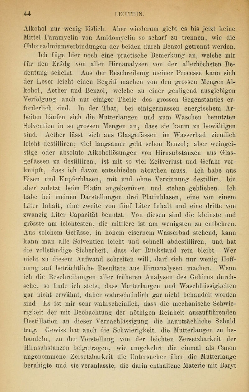 Alkohol nur wenig löslieh. Aber wiederum giebt es bis jetzt keine Mittel Paramyelin von Amidomyelin so scharf zu trennen, wie die Chlorcadmiumverbiudungen der beiden durch Benzol getrennt werden. Ich füge hier noch eine practische Bemerkung an, welche mir für den Erfolg von allen Hirnanalysen von der allerhöchsten Be- deutung scheint. Aus der Beschreibung meiner Processe kann sich der Leser leicht einen Begriff machen von den grossen Mengen Al- kohol, Aether und Benzol, welche zu einer genügend ausgiebigen Verfolgung auch nur einiger Theile des grossen Gegenstandes er- forderlich sind. In der That, bei einigermassen energischem Ar- beiten häufen sich die Mutterlaugen und zum Waschen benutzten Solventien in so grossen Mengen an, dass sie kaum zu bewältigen sind. Aether lässt sich aus Glasgefässen im Wasserbad ziemlich leicht destilliren; viel langsamer geht schon Benzol; aber weingei- stige oder absolute Alkohollösungen von Hirnsubstanzen aus Glas- gefässen zu destilliren, ist mit so viel Zeitverlust und Gefahr ver- knüpft, dass ich davon entschieden abrathen muss. Ich habe aus Eisen und Kupferblasen, mit und ohne Verzinnung destillirt, bin aber zuletzt beim Platin angekommen und stehen geblieben. Ich habe bei meinen Darstellungen drei Platinblasen, eine von einem Liter Inhalt, eine zweite von fünf Liter Inhalt und eine dritte von zwanzig Liter Capacität benutzt. Von diesen sind die kleinste und grösste am leichtesten, die mittlere ist am wenigsten zu entbehren. Aus solchem Gefässe, in hohem eisernem Wasserbad stehend, kann kann man alle Solventien leicht und schnell abdestilliren, und hat die vollständige Sicherheit, dass der Rückstand rein bleibt. Wer nicht zu diesem Aufwand schreiten will, darf sich nur wenig Hoff- nung auf beträchtliche Resultate aus Hirnanalysen machen. Wenn ich die Beschreibungen aller früheren Analysen des Gehirns durch- sehe, so finde ich stets, dass Mutterlaugen und Waschflüssigkeiten gar nicht erwähnt, daher wahrscheinlich gar nicht behandelt worden sind. Es ist mir sehr wahrscheinlich, dass die mechanische Schwie- rigkeit der mit Beobachtung der nöthigen Reinheit auszuführenden Destillation an dieser Vernachlässigung die hauptsächliche Schuld trug. Gewiss hat auch die Schwierigkeit, die Mutterlaugen zu be- handeln, zu der Vorstellung von der leichten Zersetzbarkeit der Hirnsubstanzen beigetragen, wie umgekehrt die einmal als Canon angenommene Zersetzbarkeit die üntersucher über die Mutterlauge beruhigte und sie veranlasste, die darin enthaltene Materie mit Baryt