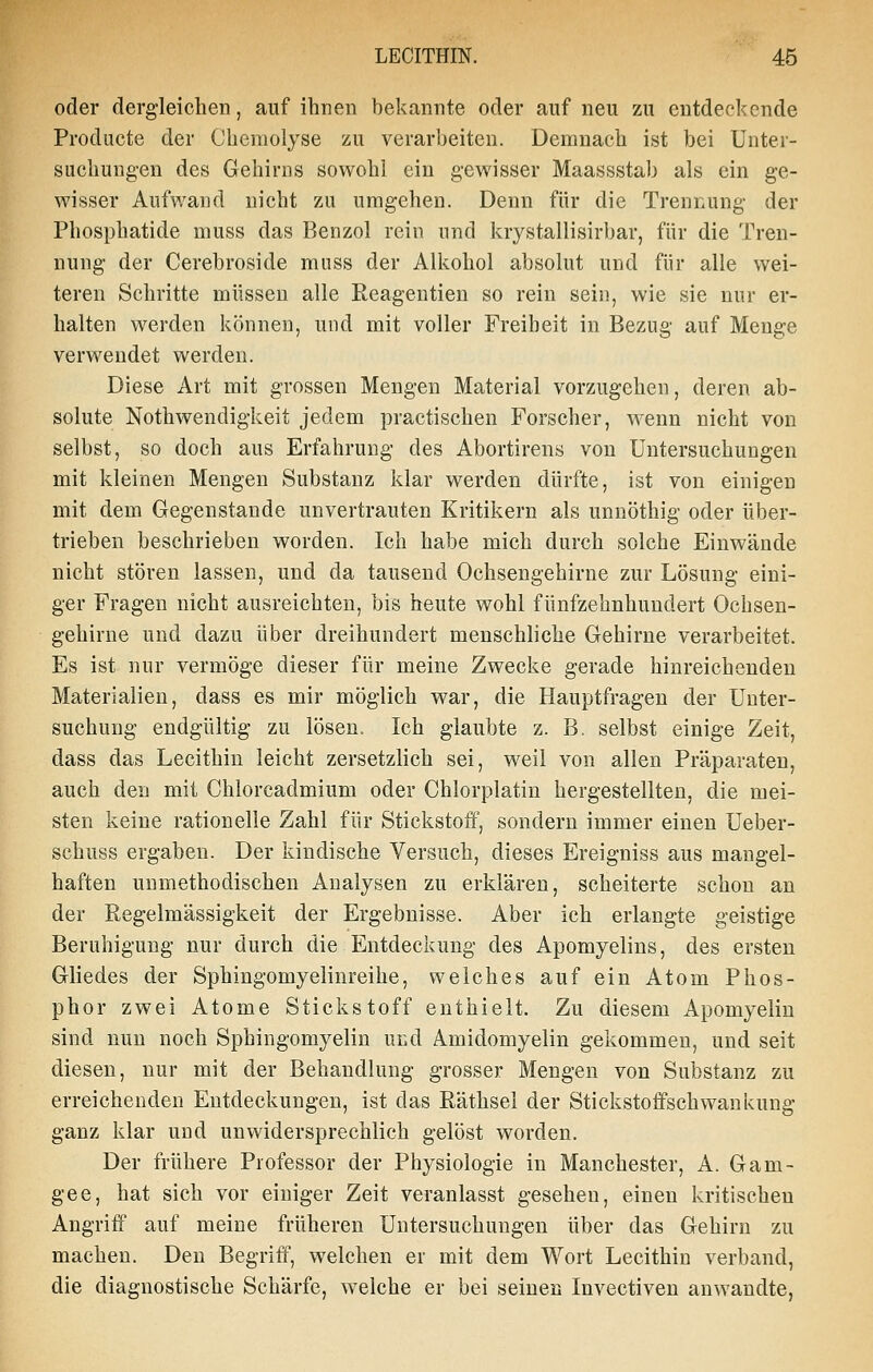 oder dergleichen, auf ihnen bekannte oder auf neu zu entdeckende Producte der Chemolyse zu verarbeiten. Demnach ist bei Unter- suchungen des Gehirns sowohl ein gewisser Maassstab als ein ge- wisser Aufwand nicht zu umgehen. Denn für die Trennung der Phosphatide muss das Benzol rein und krystallisirbar, für die Tren- nung der Cerebroside mnss der Alkohol absolut und für alle wei- teren Schritte müssen alle Reagentien so rein sein, wie sie nur er- halten werden können, und mit voller Freiheit in Bezug auf Menge verwendet werden. Diese Art mit grossen Mengen Material vorzugehen, deren ab- solute Nothwendigkeit jedem practischen Forscher, wenn nicht von selbst, so doch aus Erfahrung des Abortirens von Untersuchungen mit kleinen Mengen Substanz klar werden dürfte, ist von einigen mit dem Gegenstande unvertrauten Kritikern als unnöthig oder über- trieben beschrieben worden. Ich habe mich durch solche Einwände nicht stören lassen, und da tausend Ochsengehirne zur Lösung eini- ger Fragen nicht ausreichten, bis heute wohl fünfzehnhundert Ochsen- gehirne und dazu über dreihundert menschliche Gehirne verarbeitet. Es ist nur vermöge dieser für meine Zwecke gerade hinreichenden Materialien, dass es mir möglich war, die Hauptfragen der Unter- suchung endgültig zu lösen. Ich glaubte z. B. selbst einige Zeit, dass das Lecithin leicht zersetzlich sei, weil von allen Präparaten, auch den mit Chlorcadmium oder Chlorplatin hergestellten, die mei- sten keine rationelle Zahl für Stickstoff, sondern immer einen Ueber- schuss ergaben. Der kindische Versuch, dieses Ereigniss aus mangel- haften uumethodischen Analysen zu erklären, scheiterte schon an der Regelmässigkeit der Ergebnisse. Aber ich erlangte geistige Beruhigung nur durch die Entdeckung des Apomyelins, des ersten Gliedes der Sphingomyelinreihe, welches auf ein Atom Phos- phor zwei Atome Stickstoff enthielt. Zu diesem Apomyelin sind nun noch Sphingomyelin und Amidomyelin gekommen, und seit diesen, nur mit der Behandlung grosser Mengen von Substanz zu erreichenden Entdeckungen, ist das Räthsel der Stickstoffschwankung ganz klar und unwidersprechlich gelöst worden. Der frühere Professor der Physiologie in Manchester, A. Gam- gee, hat sich vor einiger Zeit veranlasst gesehen, einen kritischen Angriff auf meine früheren Untersuchungen über das Gehirn zu macheu. Den Begriff, welchen er mit dem Wort Lecithin verband, die diagnostische Schärfe, welche er bei seinen Invectiven anwandte,