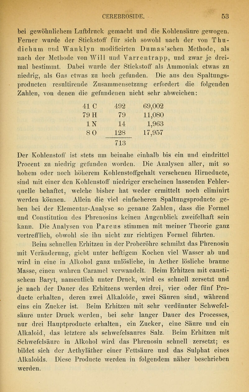 bei gewöhnlichem Luftdruck gemacht und die Kohlensäure gewogen. Ferner wurde der Stickstoff für sich sowohl nach der von Thu- dichum nnd Wanklyn modificirten Dumas'sehen Methode, als nach der Methode von Will und Varrentrapp, und zwar je drei- mal bestimmt. Dabei wurde der Stickstoff als Ammoniak etwas zu niedrig, als Gas etwas zu hoch gefunden. Die aus den Spaltungs- producten resultirende Zusammensetzung erfordert die folgenden Zahlen, von denen die gefundenen nicht sehr abweichen: 41 C 492 69,002 79 H 79 11,080 IN 14 1,963 80 128 17,957 713 Der Kohlenstoff ist stets um beinahe einhalb bis ein und eindrittel Proceut zu niedrig gefunden worden. Die Analysen aller, mit so hohem oder noch höherem Kohlenstoffgehalt versehenen Hirneducte, sind mit einer den Kohlenstoff niedriger erscheinen lassenden Fehler- quelle behaftet, welche bisher hat weder ermittelt noch eliminirt werden können. Allein die viel einfacheren Spaltungsproducte ge- ben bei der Elementar-Analyse so genaue Zahlen, dass die Formel und Constitution des Phrenosins keinen Augenblick zweifelhaft sein kann. Die Analysen von Parcus stimmen mit meiner Theorie ganz vortrefflich, obwohl sie ihn nicht zur richtigen Formel führten. Beim schnellen Erhitzen in der Proberöhre schmilzt das Phrenosin mit Veränderung, giebt unter heftigem Kochen viel Wasser ab und wird in eine in Alkohol ganz unlösliche, in Aether lösliche braune Masse, einen wahren Caramel verwandelt. Beim Erhitzen mit causti- schem Baryt, namentlich unter Druck, wird es schnell zersetzt und je nach der Dauer des Erhitzens werden drei, vier oder fünf Pro- ducte erhalten, deren zwei Alkaloide, zwei Säuren sind, während eins ein Zucker ist. Beim Erhitzen mit sehr verdünnter Schwefel- säure unter Druck werden, bei sehr langer Dauer des Processes, nur drei Hauptproducte erhalten, ein Zucker, eine Säure und ein Alkaloid, das letztere als schwefelsaures Salz, Beim Erhitzen mit Schwefelsäure in Alkohol wird das Phrenosin schnell zersetzt; es bildet sich der Aethyläther einer Fettsäure und das Sulphat eines Alkaloids. Diese Producta werden in folgendem näher beschrieben werden.