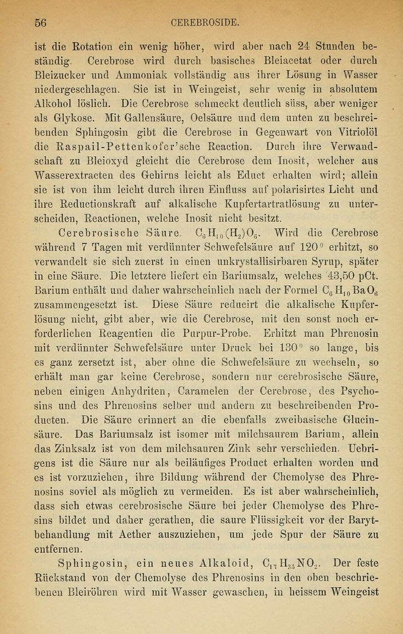 ist die Rotation ein wenig höher, wird aber nach 24 Stunden be- ständig. Cerebrose wird durch basisches Bleiacetat oder durch Bleizucker und Ammoniak vollständig aus ihrer Lösung in Wasser niedergeschlagen. Sie ist in Weingeist, sehr wenig in absolutem Alkohol löslich. Die Cerebrose schmeckt deutlich süss, aber weniger als Grlykose. Mit Gallensäure, Oelsäure und dem unten zu beschrei- benden Sphingosin gibt die Cerebrose in G-egenwart von Vitriolöl die Raspail-Pettenkofer'sche Reaction. Darch ihre Verwand- schaft zu Bleioxyd gleicht die Cerebrose dem Inosit, welcher aus Wasserextracten des Gehirns leicht als Educt erhalten wird; allein sie ist von ihm leicht durch ihren Einfluss auf polarisirtes Licht und ihre Reductionskraft auf alkalische Kupfertartratlösung zu unter- scheiden, Reactionen, welche Inosit nicht besitzt. Cerebrosische Säure. GßHio(H2)Og. Wird die Cerebrose während 7 Tagen mit verdünnter Schwefelsäure auf 120*^ erhitzt, so verwandelt sie sich zuerst in einen unkrystallisirbaren Syrup, später in eine Säure. Die letztere liefert ein Bariumsalz, welches 43,50 pCt. Barium enthält und daher wahrscheinlich nach der Formel CgHioBaOß zusammengesetzt ist. Diese Säure reducirt die alkalische Kupfer- lösung nicht, gibt aber, wie die Cerebrose, mit den sonst noch er- forderlichen Reagentien die Purpur-Probe. Erhitzt man Phrenosin mit verdünnter Schwefelsäure unter Druck bei 130^ so lauge, bis es ganz zersetzt ist, aber ohne die Schwefelsäure zu wechseln, so erhält man gar keine Cerebrose, sondern nur cerebrosische Säure, neben einigen Anhydriten, Caramelen der Cerebrose, des Psycho- sins und des Phrenosins selber und andern zu beschreibenden Pro- ducten. Die Säure erinnert an die ebenfalls zweibasische Glucin- säure. Das Bariumsalz ist isomer mit milchsaurem Barium, allein das Zinksalz ist von dem milchsauren Zink sehr verschieden. Uebri- gens ist die Säure nur als beiläufiges Product erhalten worden und es ist vorzuziehen, ihre Bildung während der Chemolyse des Phre- nosins soviel als möglich zu vermeiden. Es ist aber wahrscheinlich, dass sich etwas cerebrosische Säure bei jeder Chemolyse des Phre- sins bildet und daher gerathen, die saure Flüssigkeit vor der ßaryt- behandlung mit Aether auszuziehen, um jede Spur der Säure zu entfernen. Sphingosin, ein neues Alkaloid, Ci^HggNO^. Der feste Rückstand von der Chemolyse des Phrenosins in den oben beschrie- beneu Bleiröhren wird mit Wasser gewaschen, in heissem Weingeist