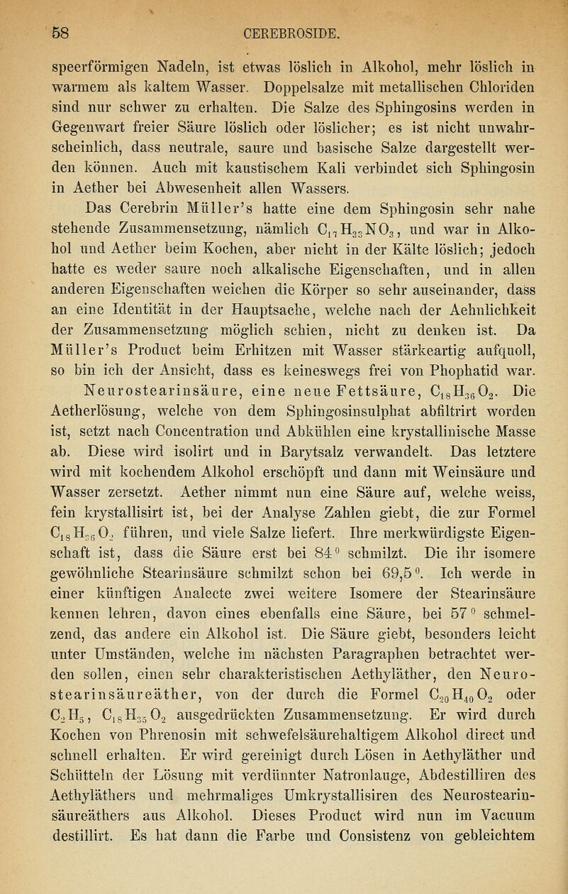 speerförmigen Nadeln, ist etwas löslich in Alkohol, mehr löslich in warmem als kaltem Wasser. Doppelsalze mit metallischen Chloriden sind nur schwer zu erhalten. Die Salze des Sphingosins werden in Gegenwart freier Säure löslich oder löslicher; es ist nicht unwahr- scheinlich, dass neutrale, saure und basische Salze dargestellt wer- den können. Auch mit kaustischem Kali verbindet sich Sphingosin in Aether bei Abwesenheit allen Wassers, Das Cerebrin Müll er's hatte eine dem Sphingosin sehr nahe stehende Zusammensetzung, nämlich C17H33NO3, und war in Alko- hol und Aether beim Kochen, aber nicht in der Kälte löslich; jedoch hatte es weder saure noch alkalische Eigenschaften, und in allen anderen Eigenschaften weichen die Körper so sehr auseinander, dass an eine Identität in der Hauptsache, welche nach der Aehnlichkeit der Zusammensetzung möglich schien, nicht zu denken ist. Da Müller's Product beim Erhitzen mit Wasser stärkeartig aufquoll, so bin ich der Ansicht, dass es keineswegs frei von Phophatid war. Neurostearinsäure, eine neue Fettsäure, CigH.jgOa. Die Aetherlösung, welche von dem Sphingosinsulphat abfiltrirt worden ist, setzt nach Concentration und Abkühlen eine krystallinische Masse ab. Diese wird isolirt und in Barytsalz verwandelt. Das letztere wird mit kochendem Alkohol erschöpft und dann mit Weinsäure und Wasser zersetzt. Aether nimmt nun eine Säure auf, welche weiss, fein krystallisirt ist, bei der Analyse Zahlen giebt, die zur Formel CigHjgOo führen, und viele Salze liefert. Ihre merkwürdigste Eigen- schaft ist, dass die Säure erst bei 84° schmilzt. Die ihr isomere gewöhnliche Stearinsäure schmilzt schon bei 69,5 *'. Ich werde in einer künftigen Analecte zwei weitere Isomere der Stearinsäure kennen lehren, davon eines ebenfalls eine Säure, bei 57 ^ schmel- zend, das andere ein Alkohol ist. Die Säure giebt, besonders leicht unter Umständen, welche im nächsten Paragraphen betrachtet wer- den sollen, einen sehr charakteristischen Aethyläther, den Neuro- stearinsäureäther, von der durch die Formel C.,oH4o02 oder Co Hg, C, s H35 O2 ausgedrückten Zusammensetzung. Er wird durch Kochen von Phrenosin mit schwefelsäurehaltigem Alkohol direct und schnell erhalten. Er wird gereinigt durch Lösen in Aethyläther und Schütteln der Lösung mit verdünnter Natronlauge, Abdestilliren des Aethyläthers und mehrmaliges ümkrystallisiren des Neiirostearin- säureäthers aus Alkohol. Dieses Product wird nun im Vacuum destillirt. Es hat dann die Farbe und Consistenz von gebleichtem