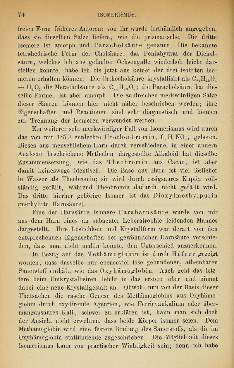 freien Form früherer Autoren; von ihr wurde irrthümlich angegeben, dass sie dieselben Salze liefere, wie die prismatische. Die dritte Isomere ist amorph und Paracholsäure genannt. Die bekannte tetrahedrische Form der Cholsäure, das Pentahydrat der Dichol- säure, welches ich aus gefaulter Ochsengalle wiederholt leicht dar- stellen konnte, habe ich bis jetzt aus keiner der drei isolirten Iso- meren erhalten können. Die Orthocholsäure krystallisirt als C24H40O5 -f-H2O, die Metacholsäure als C24H4oOg; die Paracholsäure hat die- selbe Formel, ist aber amorph. Die zahlreichen merkwürdigen Salze dieser Säuren können hier nicht näher beschrieben werden; ihre Eigenschaften und Reactionen sind sehr diagnostisch und können zur Trennung der Isomeren verwendet werden. Ein weiterer sehr merkwürdiger Fall von Isomerismus wird durch das von mir 1879 entdeckte Urotheobromin, C^HgNO., geboten. Dieses aus menschlichem Harn durch verschiedene, in einer andern Analecte beschriebene Methoden dargestellte Alkaloid hat dieselbe Zusammensetzung, wie das Theobromin aus Cacao, ist aber damit keineswegs identisch. Die Base aus Harn ist viel löslicher in Wasser als Theobromin; sie wird durch essigsaures Kupfer voll- ständig gefällt, während Theobromin dadurch nicht gefällt wird. Das dritte hierher gehörige Isomer ist das Dioxylmethylpurin (methylirte Harnsäure). Eine der Harnsäure isomere Paraharnsäure wurde von mir aus dem Harn eines an subacuter Leberatrophie leidenden Mannes dargestellt. Ihre Löslichkeit und Krystallform war derart von den entsprechenden Eigenschaften der gewöhnlichen Harnsäure verschie- den, dass man nicht umhin konnte, den Unterschied anzuerkennen. In Bezug auf das Methämoglobin ist durch Hüfner gezeigt worden, dass dasselbe nur ebensoviel lose gebundenen, athembaren Sauerstoff enthält, wie das Oxyhämoglobin. Auch geht das letz- tere beim Umkrystallisiren leicht in das erstere über und nimmt dabei eine neue Krystallgestalt an. Obwohl nun von der Basis dieser Thatsachen die rasche Genese des Methämoglobins aus Oxyhämo- globin durch oxydirende Agentien, wie Ferricyankalium oder über- mangansaures Kali, schwer zu erklären ist, kann man sich doch der Ansicht nicht erwehren, dass beide Körper isomer seien. Dem Methämoglobin wird eine festere Bindung des Sauerstoffs, als die im Oxyhämoglobin stattfindende zugeschrieben. Die Möglichkeit dieses Isomerismus kann von practischer Wichtigkeit sein; denn ich habe