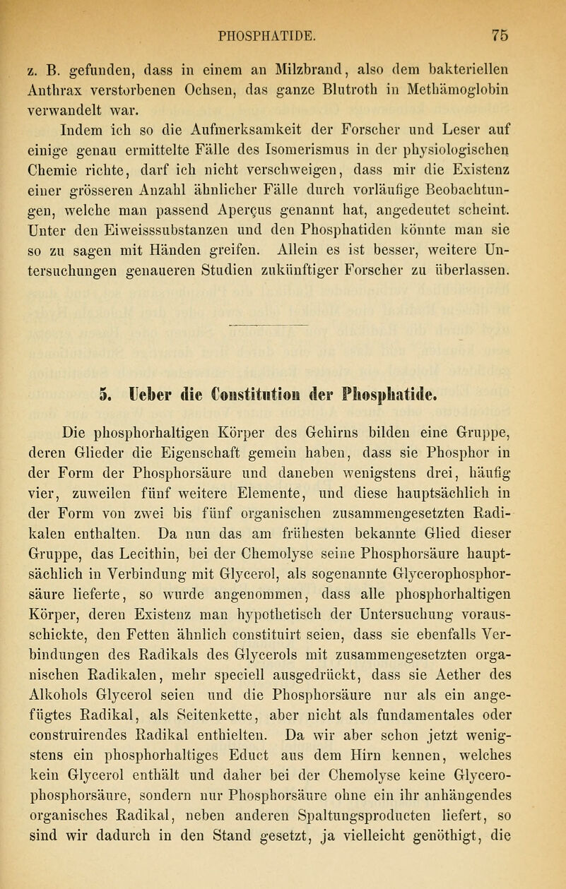 z. B. gefunden, dass in einem an Milzbrand, also dem bakteriellen Anthrax verstorbenen Ochsen, das ganze Blutroth in Methämoglobin verwandelt war. Indem ich so die Aufmerksamkeit der Forscher und Leser auf einige genau ermittelte Fälle des Isomerismus in der physiologischen Chemie richte, darf ich nicht verschweigen, dass mir die Existenz einer grösseren Anzahl ähnlicher Fälle durch vorläufige Beobachtun- gen, welche man passend Apercus genannt hat, angedeutet scheint. Unter den Eiweisssubstanzen und den Phosphatiden könnte man sie so zu sagen mit Händen greifen. Allein es ist besser, weitere Un- tersuchungen genaueren Studien zukünftiger Forscher zu überlassen. 5. Heber die Coiistitwtioii der Phosphatide. Die phosphorhaltigen Körper des Gehirns bilden eine Gruppe, deren Glieder die Eigenschaft gemein haben, dass sie Phosphor in der Form der Phosphorsäure und daneben wenigstens drei, häufig vier, zuweilen fünf weitere Elemente, und diese hauptsächlich in der Form von zwei bis fünf organischen zusammengesetzten Radi- kalen enthalten. Da nun das am frühesten bekannte Glied dieser Gruppe, das Lecithin, bei der Chemolyse seine Phosphorsäure haupt- sächlich in Verbindung mit Glycerol, als sogenannte Glycerophosphor- säure lieferte, so wurde angenommen, dass alle phosphorhaltigen Körper, deren Existenz man hypothetisch der Untersuchung voraus- schickte, den Fetten ähnlich constituirt seien, dass sie ebenfalls Ver- bindungen des Radikals des Glycerols mit zusammengesetzten orga- nischen Radikalen, mehr speciell ausgedrückt, dass sie Aether des Alkohols Glycerol seien und die Phosphorsäure nur als ein ange- fügtes Radikal, als Seitenkette, aber nicht als fundamentales oder construirendes Radikal enthielten. Da wir aber schon jetzt wenig- stens ein phosphorhaltiges Educt aus dem Hirn kennen, welches kein Glycerol enthält und daher bei der Chemolyse keine Glycero- phosphorsäure, sondern nur Phosphorsäure ohne ein ihr anhängendes organisches Radikal, neben anderen Spaltungsproducten liefert, so sind wir dadurch in den Stand gesetzt, ja vielleicht genöthigt, die