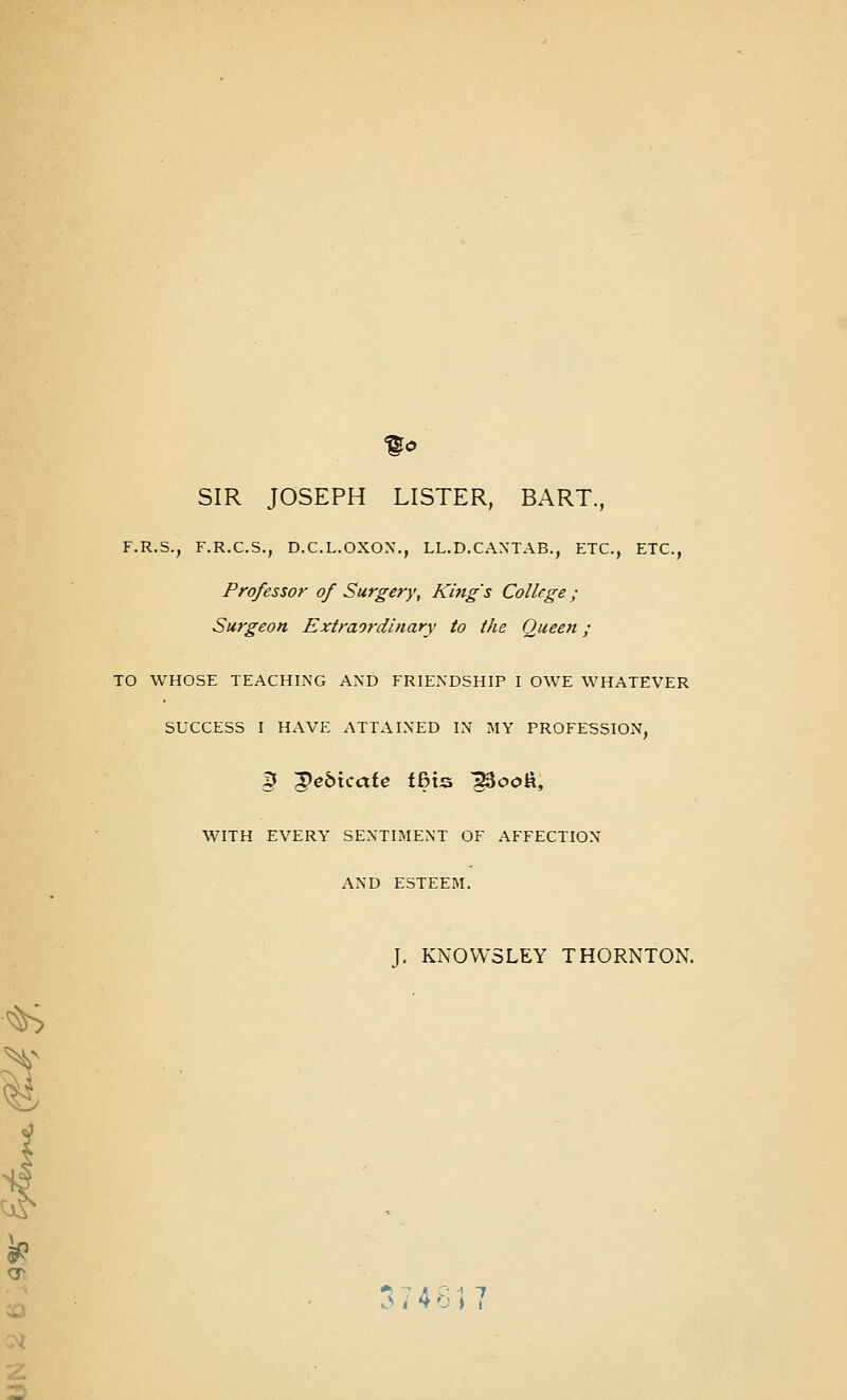 SIR JOSEPH LISTER, BART., F.R.S., F.R.C.S., D.C.L.OXOX., LL.D.CAXTAB., ETC., ETC., Professor of Surgery, King's College; Surgeon Extraordinary to the Queen; TO WHOSE TEACHING AND FRIENDSHIP I OWE WHATEVER SUCCESS I HAVE ATTAINED IN MY PROFESSION, g 5)e6icafe t6ts ^ooft, WITH EVERY SENTIMENT OF AFFECTION AND ESTEEM. J. KNOVVSLEY THORNTON.