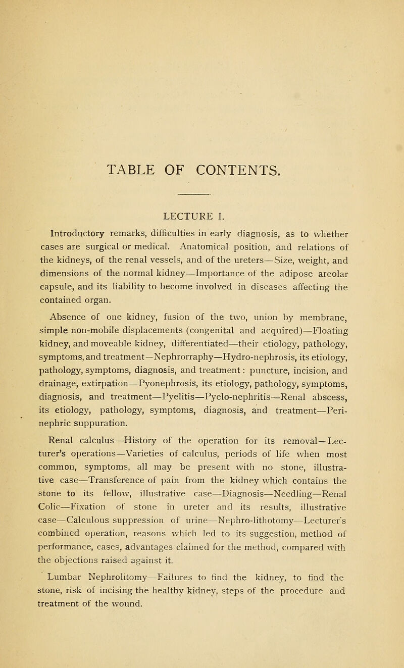 TABLE OF CONTENTS. LECTURE I. Introductory remarks, difficulties in early diagnosis, as to whether cases are surgical or medical. Anatomical position, and relations of the kidneys, of the renal vessels, and of the ureters—Size, weight, and dimensions of the normal kidney—Importance of the adipose areolar capsule, and its liability to become involved in diseases affecting the contained organ. Absence of one kidney, fusion of the two, union by membrane, simple non-mobile displacements (congenital and acquired)—Floating kidney, and moveable kidney, differentiated—their etiology, pathology, symptoms, and treatment—Nephrorraphy—Hydro-nephrosis, its etiology, pathology, symptoms, diagnosis, and treatment: puncture, incision, and drainage, extirpation—Pyonephrosis, its etiology, pathology, symptoms, diagnosis, and treatment—Pyelitis—Pyelo-nephritis—Renal abscess, its etiology, pathology, symptoms, diagnosis, and treatment—Peri- nephric suppuration. Renal calculus—History of the operation for its removal—I-ec- turer's operations—Varieties of calculus, periods of life when most common, symptoms, all may be present with no stone, illustra- tive case—Transference of pain from the kidney which contains the stone to its fellow, illustrative case—Diagnosis—Needling—Renal Colic—Fixation of stone in ureter and its results, illustrative case—Calculous suppression of urine—Nephro-lithotomy—Lecturers combined operation, reasons which led to its suggestion, method of performance, cases, advantages claimed for the method, compared with the objections raised against it. Lumbar Nephrolitomy—Failures to find the kidney, to find the stone, risk of incising the healthy kidney, steps of the procedure and treatment of the wound.