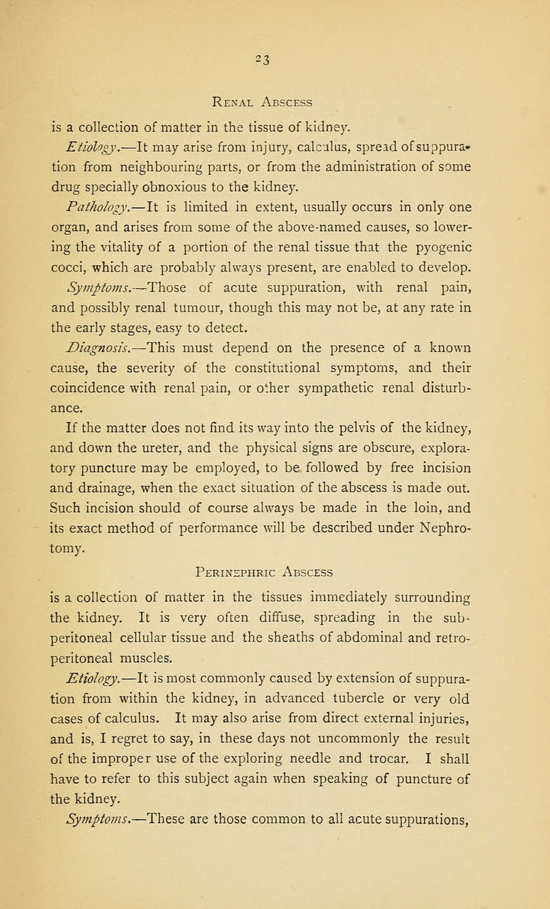 Renal Abscess is a collection of matter in the tissue of kidney. Etiology.—It may arise from injury, calcalus, spread of suppura- tion from neighbouring parts, or from the administration of some drug specially obnoxious to the kidney. Pathology,—It is limited in extent, usually occurs in only one organ, and arises from some of the above-named causes, so lower- ing the vitality of a portion of the renal tissue that the pyogenic cocci, which are probably always present, are enabled to develop. Symptoms.—Those of acute suppuration, with renal pain, and possibly renal tumour, though this may not be, at any rate in the early stages, easy to detect. Diagnosis.—This must depend on the presence of a known cause, the severity of the constitutional symptoms, and their coincidence with renal pain, or other sympathetic renal disturb- ance. If the matter does not find its way into the pelvis of the kidney, and down the ureter, and the physical signs are obscure, explora- tory puncture may be employed, to be followed by free incision and drainage, when the exact situation of the abscess is made out. Such incision should of course always be made in the loin, and its exact method of performance will be described under Nephro- tomy. Perinephric Abscess is a collection of matter in the tissues immediately surrounding the kidney. It is very often diffuse, spreading in the sub- peritoneal cellular tissue and the sheaths of abdominal and retro- peritoneal muscles. Etiology.—It is most commonly caused by extension of suppura- tion from within the kidney, in advanced tubercle or very old cases of calculus. It may also arise from direct external injuries, and is, I regret to say, in these days not uncommonly the result of the improper use of the exploring needle and trocar. I shall have to refer to this subject again when speaking of puncture of the kidney. Symptoms.—These are those common to all acute suppurations,