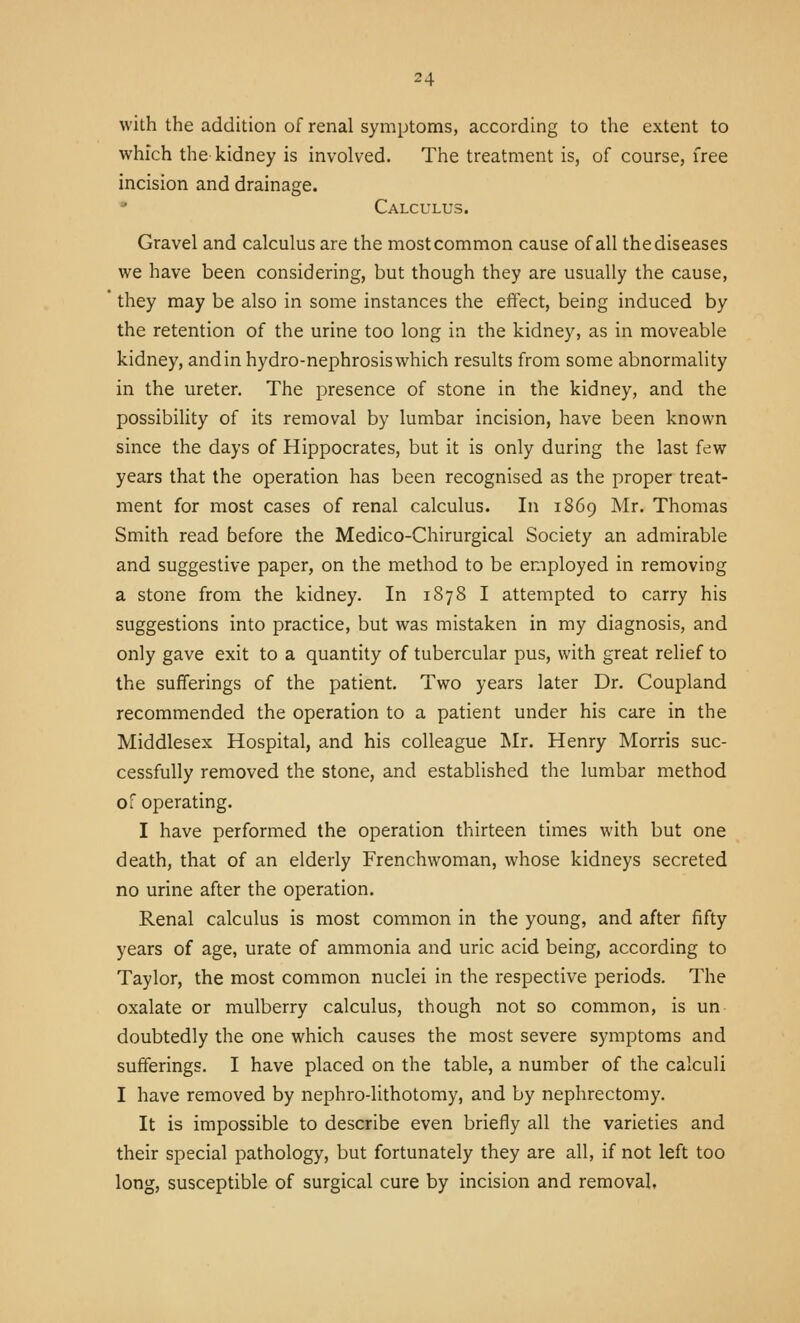 with the addition of renal symptoms, according to the extent to which the kidney is involved. The treatment is, of course, free incision and drainage. Calculus. Gravel and calculus are the most common cause of all the diseases we have been considering, but though they are usually the cause, they may be also in some instances the effect, being induced by the retention of the urine too long in the kidney, as in moveable kidney, and in hydro-nephrosis which results from some abnormality in the ureter. The presence of stone in the kidney, and the possibiUty of its removal by lumbar incision, have been known since the days of Hippocrates, but it is only during the last few years that the operation has been recognised as the proper treat- ment for most cases of renal calculus. In 1869 Mr. Thomas Smith read before the Medico-Chirurgical Society an admirable and suggestive paper, on the method to be employed in removing a stone from the kidney. In 1878 I attempted to carry his suggestions into practice, but was mistaken in my diagnosis, and only gave exit to a quantity of tubercular pus, with great relief to the sufferings of the patient. Two years later Dr. Coupland recommended the operation to a patient under his care in the Middlesex Hospital, and his colleague Mr. Henry Morris suc- cessfully removed the stone, and established the lumbar method of operating. I have performed the operation thirteen times with but one death, that of an elderly Frenchwoman, whose kidneys secreted no urine after the operation. Renal calculus is most common in the young, and after fifty years of age, urate of ammonia and uric acid being, according to Taylor, the most common nuclei in the respective periods. The oxalate or mulberry calculus, though not so common, is un doubtedly the one which causes the most severe symptoms and sufferings. I have placed on the table, a number of the calculi I have removed by nephro-lithotomy, and by nephrectomy. It is impossible to describe even briefly all the varieties and their special pathology, but fortunately they are all, if not left too long, susceptible of surgical cure by incision and removal,