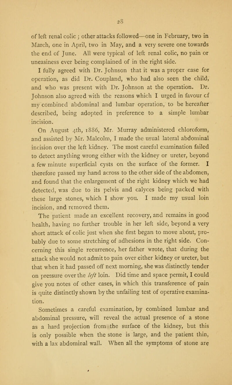 of left renal colic ; other attacks followed—one in February, two in ]\Iarch, one in April, two in May, and a very severe one towards the end of June. All were typical of left renal colic, no pain or uneasiness ever being complained of in the right side. I fully agreed with Dr. Johnson that it was a proper case for operation, as did Dr. Coupland, who had also seen the child, and who was present with Dr. Johnson at the operation. Dr. Johnson also agreed with the reasons which I urged in favour of my combined abdominal and lumbar operation, to be hereafter described, being adopted in preference to a simple lumbar incision. On August 4th, iSS6, Mr. Murray administered chloroform, and assisted by INIr. Malcolm, I made the usual lateral abdominal incision over the left kidney. The most careful examination failed to detect anything wrong either with the kidney or ureter, beyond a few minute superficial cysts on the surface of the former. I therefore passed my hand across to the other side of the abdomen, and found that the enlargement of the right kidney which we had detected, was due to its pelvis and calyces being packtd with these large stones, which I show you. I made my usual loin incision, and removed them. The patient made an excellent recovery, and remains in good health, having no further trouble in her left side, beyond a very short attack of colic just when she first began to move about, pro- bably due to some stretching of adhesions in the right side. Con- cerning this single recurrence, her father wrote, that during the attack she would not admit to pain over either kidney or ureter, but that when it had passed off next morning, she was distinctly tender on pressure over the left loin. Did time and space permit, I could give you notes of other cases, in which this transference of pain is quite distinctly shown by the unfailing test of operative examina- tion. Sometimes a careful examination, by combined lumbar and abdominal pressure, will reveal the actual presence of a stone as a hard projection from the surface of the kidney, but this is only possible when the stone is large, and the patient thin, with a lax abdominal wall. When all the symptoms of stone are