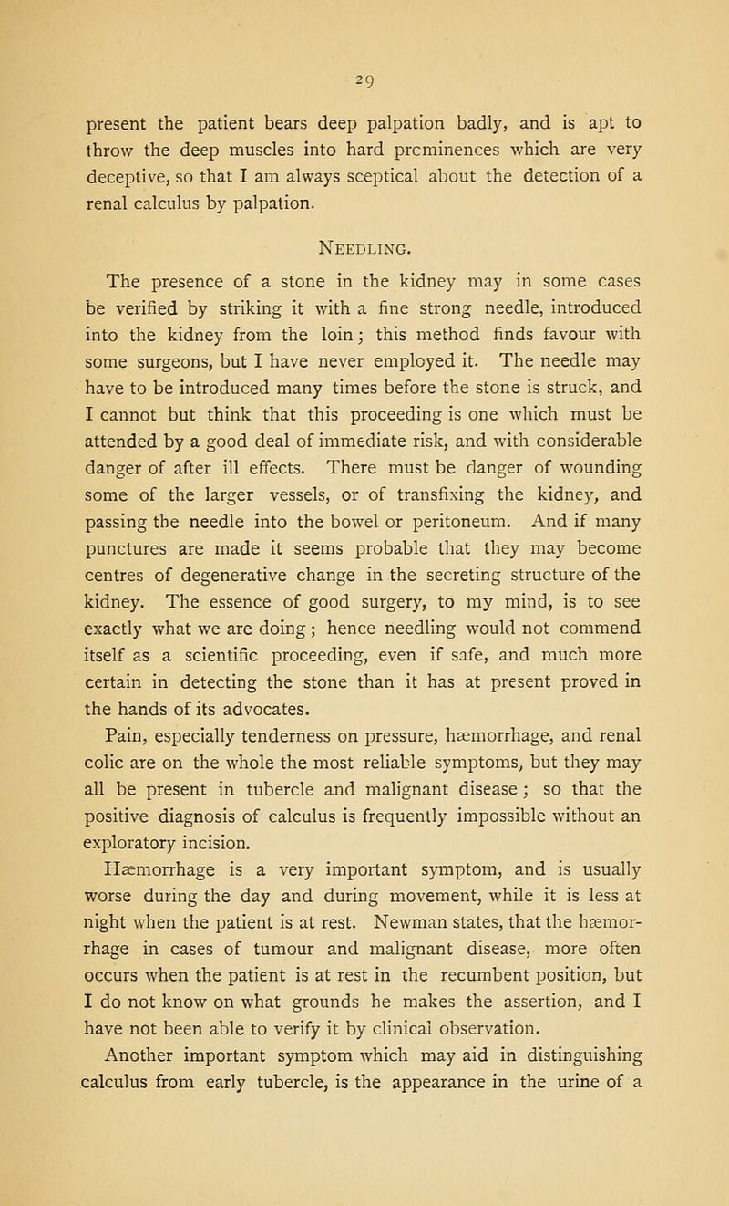 present the patient bears deep palpation badly, and is apt to throw the deep muscles into hard prominences which are very deceptive, so that I am always sceptical about the detection of a renal calculus by palpation. Needling. The presence of a stone in the kidney may in some cases be verified by striking it with a fine strong needle, introduced into the kidney from the loin; this method finds favour with some surgeons, but I have never employed it. The needle may have to be introduced many times before the stone is struck, and I cannot but think that this proceeding is one which must be attended by a good deal of immediate risk, and with considerable danger of after ill effects. There must be danger of wounding some of the larger vessels, or of transfixing the kidney, and passing the needle into the bowel or peritoneum. And if many punctures are made it seems probable that they may become centres of degenerative change in the secreting structure of the kidney. The essence of good surgery, to my mind, is to see exactly what we are doing; hence needling would not commend itself as a scientific proceeding, even if safe, and much more certain in detecting the stone than it has at present proved in the hands of its advocates. Pain, especially tenderness on pressure, haemorrhage, and renal colic are on the whole the most reliable symptoms, but they may all be present in tubercle and malignant disease; so that the positive diagnosis of calculus is frequently impossible without an exploratory incision. Haemorrhage is a very important symptom, and is usually worse during the day and during movement, while it is less at night when the patient is at rest. Newman states, that the hcemor- rhage in cases of tumour and malignant disease, more often occurs when the patient is at rest in the recumbent position, but I do not know on what grounds he makes the assertion, and I have not been able to verify it by clinical observation. Another important symptom which may aid in distinguishing calculus from early tubercle, is the appearance in the urine of a