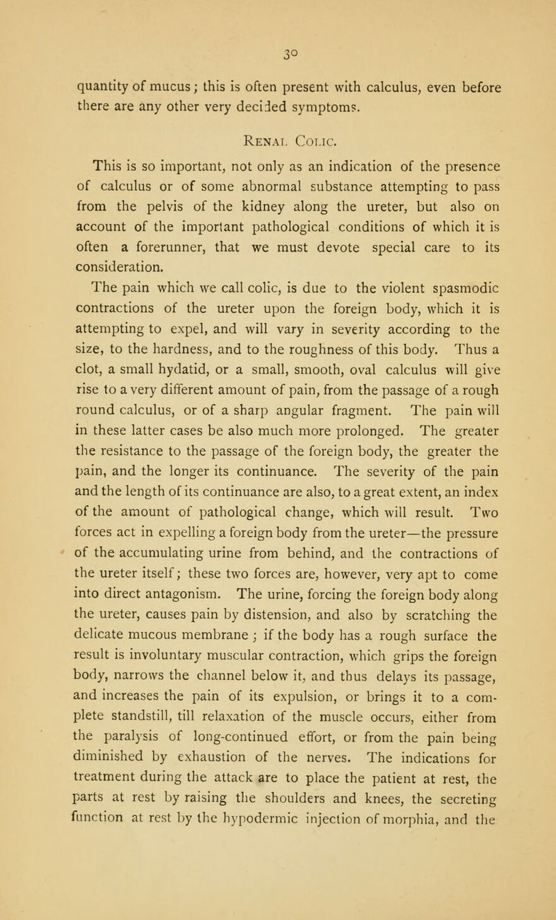 3° quantity of mucus; this is often present with calculus, even before there are any other very decided symptoms. Renai. Colic. This is so important, not only as an indication of the presence of calculus or of some abnormal substance attempting to pass from the pelvis of the kidney along the ureter, but also on account of the important pathological conditions of which it is often a forerunner, that we must devote special care to its consideration. The pain which we call colic, is due to the violent spasmodic contractions of the ureter upon the foreign body, which it is attempting to expel, and will vary in severity according to the size, to the hardness, and to the roughness of this body. Thus a clot, a small hydatid, or a small, smooth, oval calculus will give rise to a very different amount of pain, from the passage of a rough round calculus, or of a sharp angular fragment. The pain will in these latter cases be also much more prolonged. The greater the resistance to the passage of the foreign body, the greater the pain, and the longer its continuance. The severity of the pain and the length of its continuance are also, to a great extent, an index of the amount of pathological change, which will result. Two forces act in expelling a foreign body from the ureter—the pressure of the accumulating urine from behind, and the contractions of the ureter itself; these two forces are, however, very apt to come into direct antagonism. The urine, forcing the foreign body along the ureter, causes pain by distension, and also by scratching the delicate mucous membrane ; if the body has a rough surface the result is involuntary muscular contraction, which grips the foreign body, narrows the channel below it, and thus delays its passage, and increases the pain of its expulsion, or brings it to a com- plete standstill, till relaxation of the muscle occurs, either from the paralysis of long-continued effort, or from the pain being diminished by exhaustion of the nerves. The indications for treatment during the attack are to place the patient at rest, the parts at rest by raising the shoulders and knees, the secreting function at rest by the hypodermic injection of morphia, and the