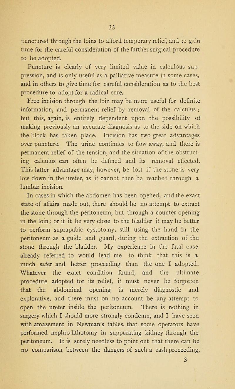 punctured through the loins to afford temporary relief, and to gain time for the careful consideration of the further surgical procedure to be adopted. Puncture is clearly of very limited value in calculous sup- pression, and is only useful as a palliative measure in some cases, and in others to give time for careful consideration as to the best procedure to adopt for a radical cure. Free incision through the loin may be more useful for definite information, and permanent relief by removal of the calculus; but this, again, is entirely dependent upon the possibility of making previously an accurate diagnosis as to the side on which the block has taken place. Incision has two great advantages over puncture. The urine continues to flow away, and there is permanent relief of the tension, and the situation of the obstruct- ing calculus can often be defined and its removal effected. This latter advantage may, however, be lost if the stone is very low down in the ureter, as it cannot then be reached through a lumbar incision. In cases in which the abdomen has been opened, and the exact state of affairs made out, there should be no attempt to extract the stone through the peritoneum, but through a counter opening in the loin; or if it be very close to the bladder it may be better to perform suprapubic cystotomy, still using the hand in the peritoneum as a guide and guard, during the extraction of the stone through the bladder. My experience in the fatal case already referred to would lead me to think that this is a much safer and better proceeding than the one I adopted. Whatever the exact condition found, and the ultimate procedure adopted for its relief, it must never be forgotten that the abdominal opening is merely diagnostic and explorative, and there must on no account be any attempt to open the ureter inside the peritoneum. There is nothing in surgery which I should more strongly condemn, and I have seen with amazement in Newman's tables, that some operators have performed nephro-lithotomy in suppurating kidney through the peritoneum. It is surely needless to point out that there can be no comparison between the dangers of such a. rash proceeding,