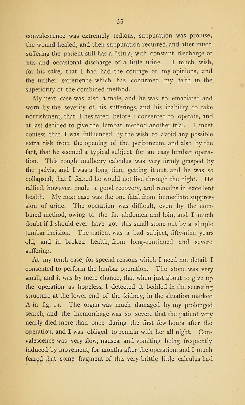 convalescence was extremely tedious, suppuration was profuse, the wound healed, and then suppuration recurred, and after much suffering the patient still has a fistula, with constant discharge of pus and occasional discharge of a little urine. I much wish, for his sake, that I had had the courage of my opinions, and the further experience which has confirmed my faith in the superiority of the combined method. My next case was also a male, and he was so emaciated and worn by the severity of his sufferings, and his inability to take nourishment, that I hesitated before I consented to operate, and at last decided to give the lumbar method another trial. I must confess that I was influenced by the wish to avoid any possible extra risk from the opening of the peritoneum, and also by the fact, that he seemed a typical subject for an easy lumbar opera- tion. This rough mulberry calculus was very firmly grasped by the pelvis, and I was a long time getting it out, and he was so collapsed, that I feared he would not live through the night. He rallied, however, made a good recovery, and remains in excellent health. My next case was the one fatal from immediate suppres- sion of urine. The operation was difficult, even by the com- bined method, owing to the fat abdomen and loin, and I much doubt if I should ever have got this small stone out by a simple lumbar incision. The patient was a bad subject, fifty-nine years old, and in broken health, from long-continued and severe suffering. At my tenth case, for special reasons which I need not detail, I consented to perform the lumbar operation. The stone was very small, and it was by mere chance, that when just about to give up the operation as hopeless, I detected it bedded in the secreting structure at the lower end of the kidney, in the situation marked A in fig. II. The organ was much damaged by my prolonged search, and the haemorrhage was so severe that the patient very nearly died more than once during the first few hours after the operation, and I was obliged to remain with her all night. Con- valescence was very slow, nausea and vomiting being frequently induced by movement, for months after the operation, and I much feared that some fragment of this very brittle little calculus had
