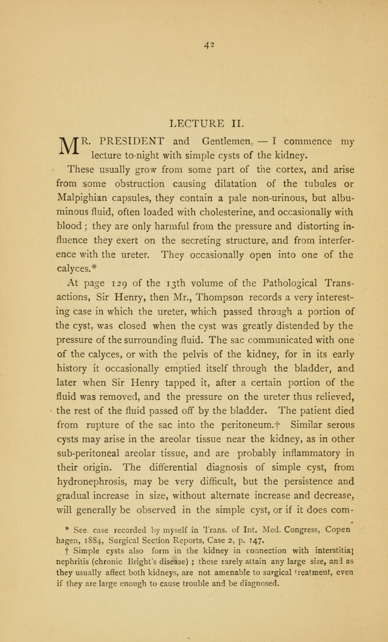 LECTURE II. |\/TR. PRESIDENT and Gentlemen, — I commence my lecture to-night with simple cysts of the kidney. These usually grow from some part of the cortex, and arise from some obstruction causing dilatation of the tubules or Malpighian capsules, they contain a pale non-urinous, but albu- minous fluid, often loaded with cholesterine, and occasionally with blood; they are only harmful from the pressure and distorting in- fluence they exert on the secreting structure, and from interfer- ence with the ureter. They occasionally open into one of the calyces.* At page 129 of the 13th volume of the Pathological Trans- actions, Sir Henry, then ]\Ir., Thompson records a very interest- ing case in which the ureter, which passed through a portion of the cyst, was closed when the cyst was greatly distended by the pressure of the surrounding fluid. The sac communicated with one of the calyces, or with the pelvis of the kidney, for in its early history it occasionally emptied itself through the bladder, and later when Sir Henry tapped it, after a certain portion of the fluid was removed, and the pressure on the ureter thus relieved, the rest of the fluid passed off by the bladder. The patient died from rupture of the sac into the peritoneum.f Similar serous cysts may arise in the areolar tissue near the kidney, as in other sub-peritoneal areolar tissue, and are probably inflammatory in their origin. The differential diagnosis of simple cyst, from hydronephrosis, may be very difficult, but the persistence and gradual increase in size, without alternate increase and decrease, will generally be observed in the simple cyst, or if it does com- * See case recorded by myself in Trans, of Int. Med. Congress, Copen hagen, 1884, Surgical Section Reports, Case 2, p. 147. t Simple cysts also form in the kidney in connection with interstitial nephritis (chronic Bright's disease) ; these rarely attain any large size, and as they usually affect both kidneys, are not amenable to surgical treatment, even if they are large enough to cause trouble and be diagnosed.