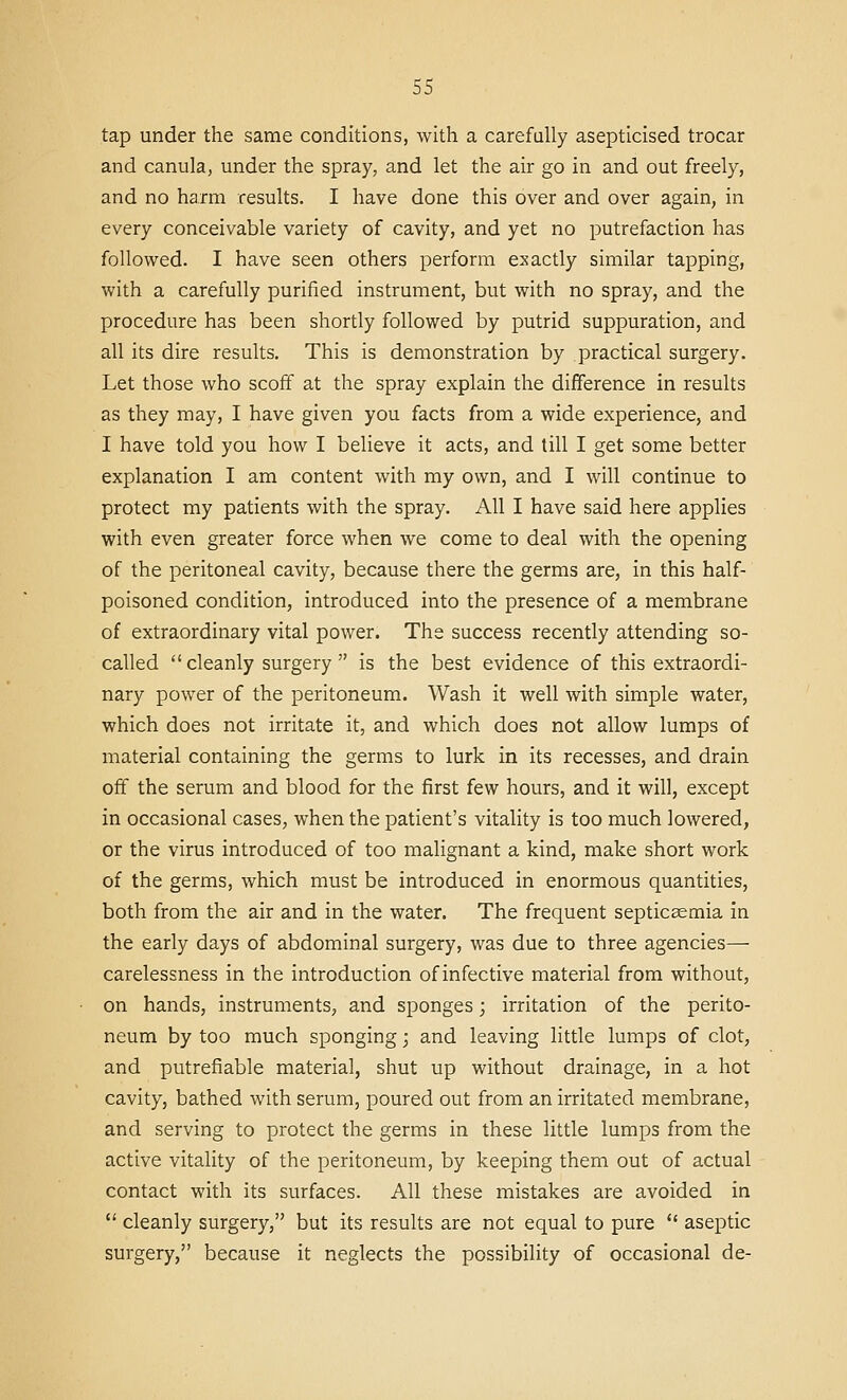 tap under the same conditions, with a carefully asepticised trocar and canula, under the spray, and let the air go in and out freely, and no harm results. I have done this over and over again, in every conceivable variety of cavity, and yet no putrefaction has followed. I have seen others perform exactly similar tapping, with a carefully purified instrument, but with no spray, and the procedure has been shortly followed by putrid suppuration, and all its dire results. This is demonstration by practical surgery. Let those who scofif at the spray explain the difference in results as they may, I have given you facts from a wide experience, and I have told you how I believe it acts, and till I get some better explanation I am content with my own, and I will continue to protect my patients with the spray. All I have said here applies with even greater force when we come to deal with the opening of the peritoneal cavity, because there the germs are, in this half- poisoned condition, introduced into the presence of a membrane of extraordinary vital power. The success recently attending so- called cleanly surgery is the best evidence of this extraordi- nary power of the peritoneum. Wash it well with simple water, which does not irritate it, and which does not allow lumps of material containing the germs to lurk in its recesses, and drain off the serum and blood for the first few hours, and it will, except in occasional cases, when the patient's vitality is too much lowered, or the virus introduced of too malignant a kind, make short work of the germs, which must be introduced in enormous quantities, both from the air and in the water. The frequent septicaemia in the early days of abdominal surgery, was due to three agencies—■ carelessness in the introduction of infective material from without, on hands, instruments, and sponges; irritation of the perito- neum by too much sponging; and leaving little lumps of clot, and putrefiable material, shut up without drainage, in a hot cavity, bathed with serum, poured out from an irritated membrane, and serving to protect the germs in these little lumps from the active vitality of the peritoneum, by keeping them out of actual contact with its surfaces. All these mistakes are avoided in  cleanly surgery, but its results are not equal to pure  aseptic surgery, because it neglects the possibility of occasional de-