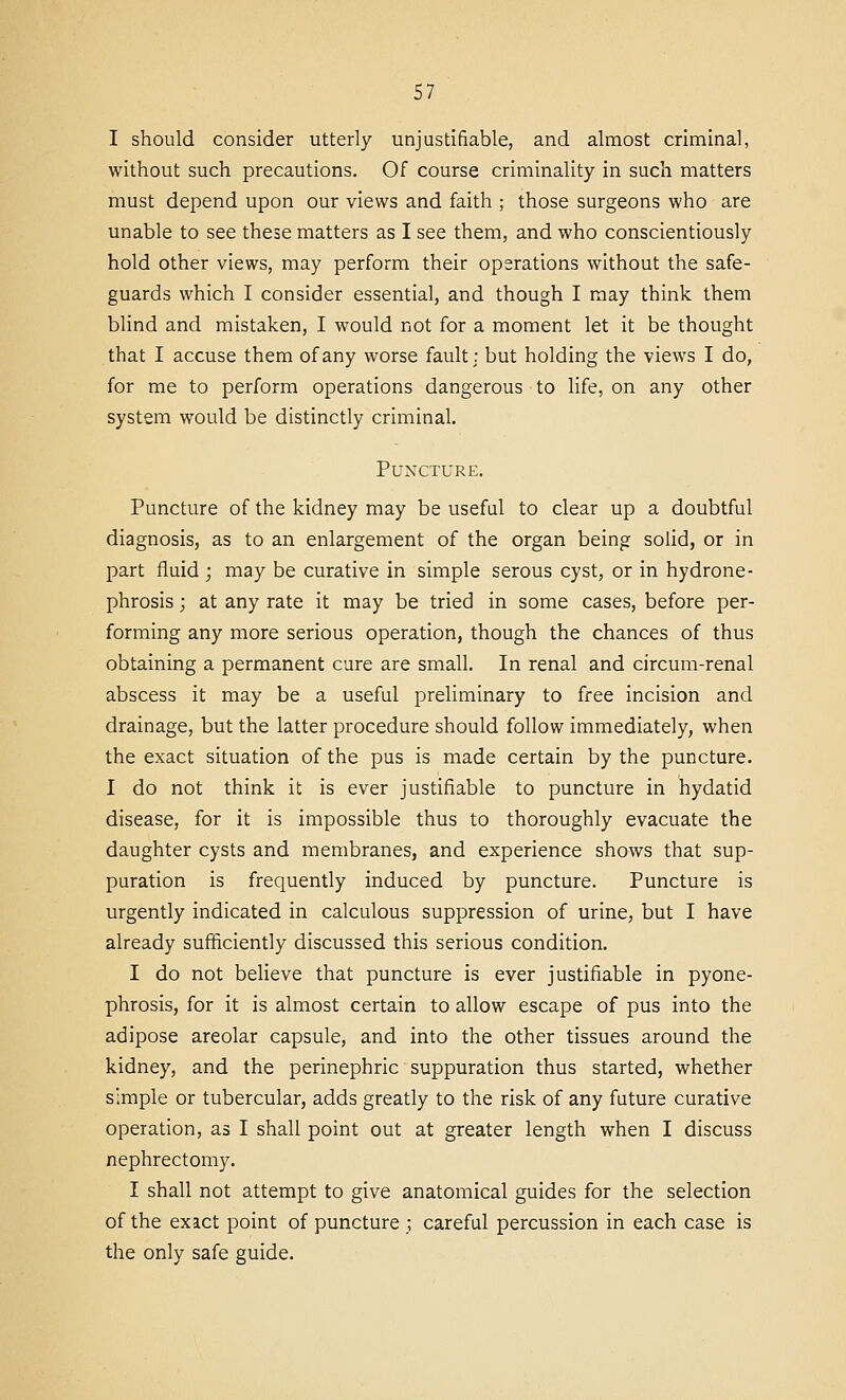 I should consider utterly unjustifiable, and almost criminal, without such precautions. Of course criminality in such matters must depend upon our views and faith ; those surgeons who are unable to see these matters as I see them, and who conscientiously hold other views, may perform their operations without the safe- guards which I consider essential, and though I may think them blind and mistaken, I would not for a moment let it be thought that I accuse them of any worse fault; but holding the views I do, for me to perform operations dangerous to life, on any other system would be distinctly criminal. Puncture. Puncture of the kidney may be useful to clear up a doubtful diagnosis, as to an enlargement of the organ being solid, or in part fluid; may be curative in simple serous cyst, or in hydrone- phrosis ; at any rate it may be tried in some cases, before per- forming any more serious operation, though the chances of thus obtaining a permanent cure are small. In renal and circum-renal abscess it may be a useful preliminary to free incision and drainage, but the latter procedure should follow immediately, when the exact situation of the pus is made certain by the puncture. I do not think it is ever justifiable to puncture in hydatid disease, for it is impossible thus to thoroughly evacuate the daughter cysts and membranes, and experience shows that sup- puration is frequently induced by puncture. Puncture is urgently indicated in calculous suppression of urine, but I have already sufficiently discussed this serious condition. I do not believe that puncture is ever justifiable in pyone- phrosis, for it is almost certain to allow escape of pus into the adipose areolar capsule, and into the other tissues around the kidney, and the perinephric suppuration thus started, whether simple or tubercular, adds greatly to the risk of any future curative operation, as I shall point out at greater length when I discuss nephrectomy. I shall not attempt to give anatomical guides for the selection of the exact point of puncture ; careful percussion in each case is the only safe guide.