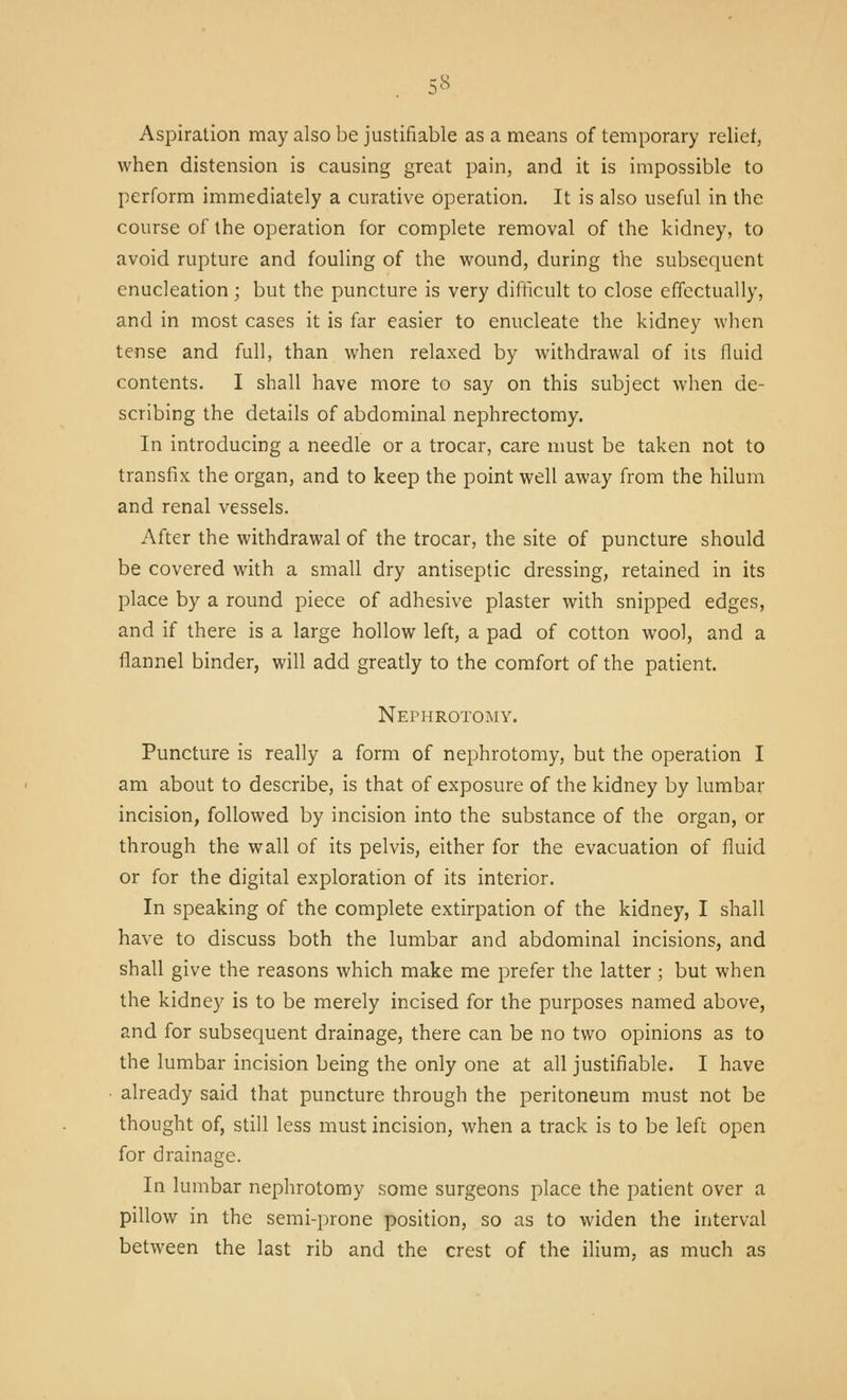 Aspiration may also be justifiable as a means of temporary relief, when distension is causing great pain, and it is impossible to perform immediately a curative operation. It is also useful in the course of the operation for complete removal of the kidney, to avoid rupture and fouling of the wound, during the subsequent enucleation; but the puncture is very difficult to close effectually, and in most cases it is far easier to enucleate the kidney when tense and full, than when relaxed by withdrawal of its fluid contents. I shall have more to say on this subject when de- scribing the details of abdominal nephrectomy. In introducing a needle or a trocar, care must be taken not to transfix the organ, and to keep the point well away from the hilum and renal vessels. After the withdrawal of the trocar, the site of puncture should be covered with a small dry antiseptic dressing, retained in its place by a round piece of adhesive plaster with snipped edges, and if there is a large hollow left, a pad of cotton wool, and a flannel binder, will add greatly to the comfort of the patient. Nephrotomy. Puncture is really a form of nephrotomy, but the operation I am about to describe, is that of exposure of the kidney by lumbar incision, followed by incision into the substance of the organ, or through the wall of its pelvis, either for the evacuation of fluid or for the digital exploration of its interior. In speaking of the complete extirpation of the kidney, I shall have to discuss both the lumbar and abdominal incisions, and shall give the reasons which make me prefer the latter ; but when the kidney is to be merely incised for the purposes named above, and for subsequent drainage, there can be no two opinions as to the lumbar incision being the only one at all justifiable. I have ■ already said that puncture through the peritoneum must not be thought of, still less must incision, when a track is to be left open for drainage. In lumbar nephrotomy some surgeons place the patient over a pillow in the semi-prone position, so as to widen the interval between the last rib and the crest of the ilium, as much as