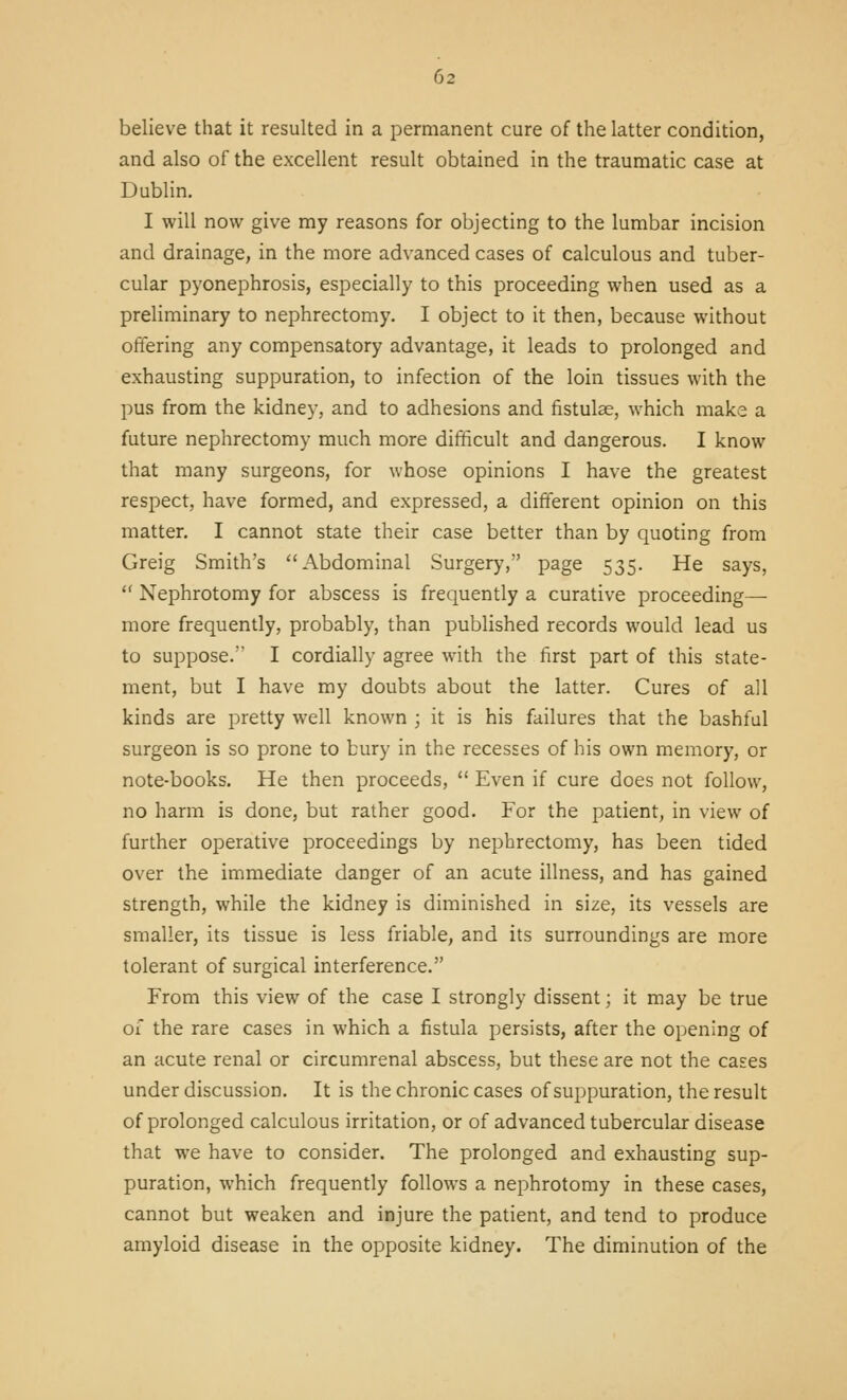 believe that it resulted in a permanent cure of the latter condition, and also of the excellent result obtained in the traumatic case at Dublin. I will now give my reasons for objecting to the lumbar incision and drainage, in the more advanced cases of calculous and tuber- cular pyonephrosis, especially to this proceeding when used as a preliminary to nephrectomy. I object to it then, because without oftering any compensatory advantage, it leads to prolonged and exhausting suppuration, to infection of the loin tissues with the pus from the kidney, and to adhesions and fistulae, which make a future nephrectomy much more difificult and dangerous. I know that many surgeons, for whose opinions I have the greatest respect, have formed, and expressed, a different opinion on this matter. I cannot state their case better than by quoting from Greig Smith's Abdominal Surgerj', page 535. He says,  Nephrotomy for abscess is frequently a curative proceeding— more frequently, probably, than published records would lead us to suppose. I cordially agree with the first part of this state- ment, but I have my doubts about the latter. Cures of all kinds are pretty well known ; it is his failures that the bashful surgeon is so prone to bury in the recesses of his own memory, or note-books. He then proceeds,  Even if cure does not follow, no harm is done, but rather good. For the patient, in view of further operative proceedings by nephrectomy, has been tided over the immediate danger of an acute illness, and has gained strength, while the kidney is diminished in size, its vessels are smaller, its tissue is less friable, and its surroundings are more tolerant of surgical interference. From this view of the case I strongly dissent; it may be true of the rare cases in which a fistula persists, after the opening of an acute renal or circumrenal abscess, but these are not the cases under discussion. It is the chronic cases of suppuration, the result of prolonged calculous irritation, or of advanced tubercular disease that we have to consider. The prolonged and exhausting sup- puration, which frequently follows a nephrotomy in these cases, cannot but weaken and injure the patient, and tend to produce amyloid disease in the opposite kidney. The diminution of the