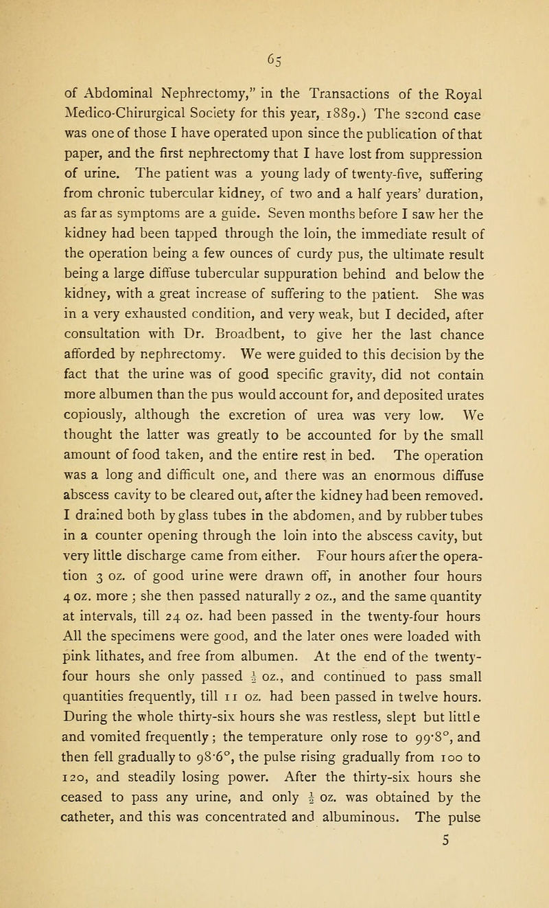 Medico-Chirurgical Society for this year, 1S89.) The s2cond case was one of those I have operated upon since the publication of that paper, and the first nephrectomy that I have lost from suppression of urine. The patient was a young lady of twenty-five, suffering from chronic tubercular kidney, of two and a half years' duration, as far as symptoms are a guide. Seven months before I saw her the kidney had been tapped through the loin, the immediate result of the operation being a few ounces of curdy pus, the ultimate result being a large diffuse tubercular suppuration behind and below the kidney, with a great increase of suffering to the patient. She was in a very exhausted condition, and very weak, but I decided, after consultation with Dr. Broadbent, to give her the last chance afforded by nephrectomy. We were guided to this decision by the fact that the urine was of good specific gravity, did not contain more albumen than the pus would account for, and deposited urates copiously, although the excretion of urea was very low. We thought the latter was greatly to be accounted for by the small amount of food taken, and the entire rest in bed. The operation was a long and difficult one, and there was an enormous diffuse abscess cavity to be cleared out, after the kidney had been removed. I drained both by glass tubes in the abdomen, and by rubber tubes in a counter opening through the loin into the abscess cavity, but very little discharge came from either. Four hours afcerthe opera- tion 3 oz. of good urine were drawn off, in another four hours 40Z, more ; she then passed naturally 2 oz., and the same quantity at intervals, till 24 oz. had been passed in the twenty-four hours All the specimens were good, and the later ones were loaded with pink lithates, and free from albumen. At the end of the twenty- four hours she only passed i oz., and continued to pass small quantities frequently, till 11 oz. had been passed in twelve hours. During the whole thirty-six hours she was restless, slept but little and vomited frequently; the temperature only rose to 99-8°, and then fell gradually to 986°, the pulse rising gradually from 100 to 120, and steadily losing power. After the thirty-six hours she ceased to pass any urine, and only i oz. was obtained by the catheter, and this was concentrated and albuminous. The pulse 5