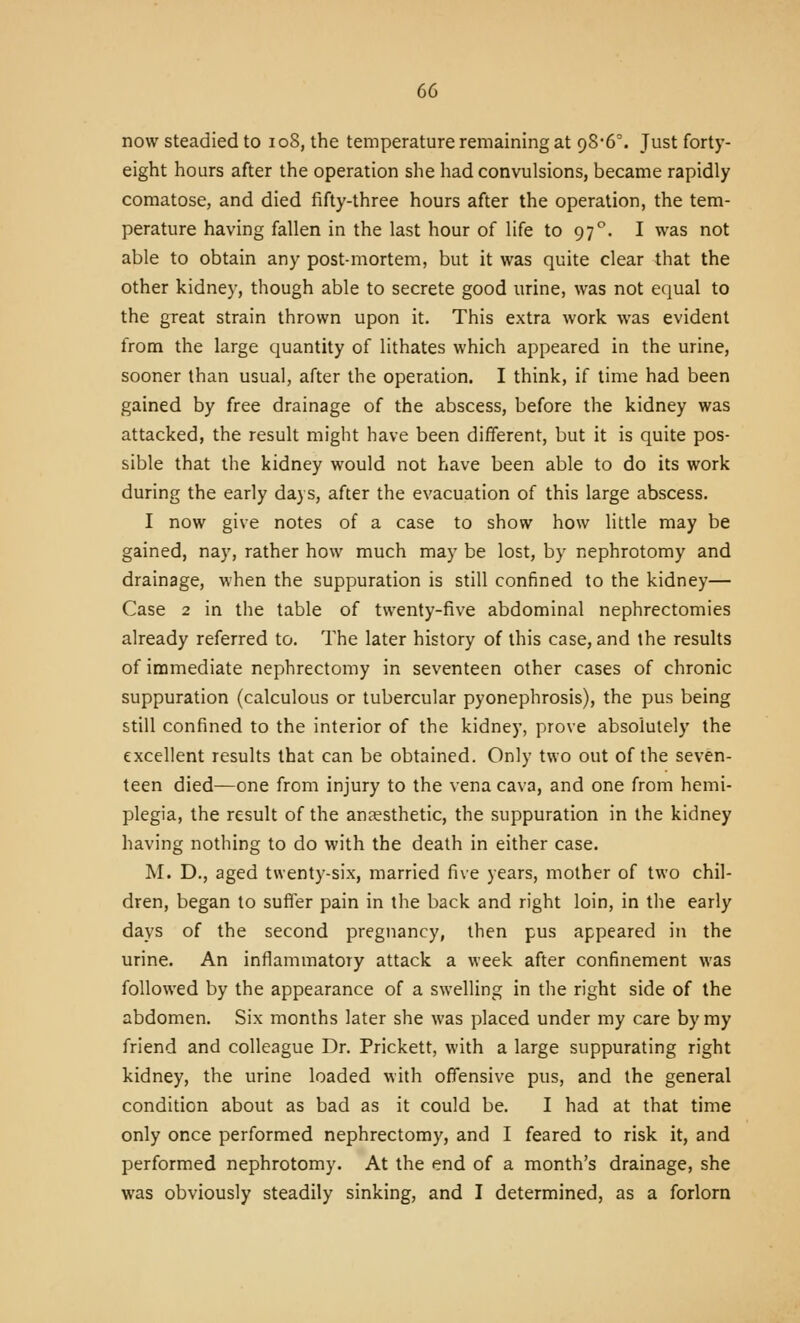 now steadied to loS, the temperature remaining at 98'6'. Just forty- eight hours after the operation she had convulsions, became rapidly comatose, and died fifty-three hours after the operation, the tem- perature having fallen in the last hour of life to 97^. I was not able to obtain any post-mortem, but it was quite clear that the other kidney, though able to secrete good urine, was not equal to the great strain thrown upon it. This extra work was evident from the large quantity of lithates which appeared in the urine, sooner than usual, after the operation. I think, if time had been gained by free drainage of the abscess, before the kidney was attacked, the result might have been different, but it is quite pos- sible that the kidney would not have been able to do its work during the early days, after the evacuation of this large abscess. I now give notes of a case to show how little may be gained, nay, rather how much may be lost, by nephrotomy and drainage, when the suppuration is still confined to the kidney— Case 2 in the table of twenty-five abdominal nephrectomies already referred to. The later history of this case, and the results of immediate nephrectomy in seventeen other cases of chronic suppuration (calculous or tubercular pyonephrosis), the pus being still confined to the interior of the kidney, prove absolutely the excellent results that can be obtained. Only two out of the seven- teen died—one from injury to the vena cava, and one from hemi- plegia, the result of the anaesthetic, the suppuration in the kidney having nothing to do with the death in either case. M. D., aged twenty-six, married five years, mother of two chil- dren, began to suffer pain in the back and right loin, in the early days of the second pregnancy, then pus appeared in the urine. An inflammatory attack a week after confinement was followed by the appearance of a swelling in the right side of the abdomen. Six months later she was placed under my care by my friend and colleague Dr. Prickett, with a large suppurating right kidney, the urine loaded with offensive pus, and the general condition about as bad as it could be. I had at that time only once performed nephrectomy, and I feared to risk it, and performed nephrotomy. At the end of a month's drainage, she was obviously steadily sinking, and I determined, as a forlorn