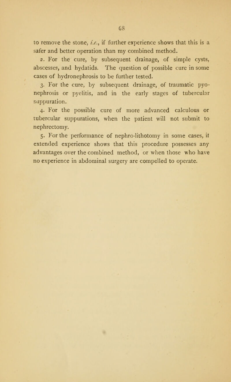 to remove the stone, i.e., if further experience shows that this is a safer and better operation than my combined method. 2. For the cure, by subsequent drainage, of simple cysts, abscesses, and hydatids. The question of possible cure in some cases of hydronephrosis to be further tested. 3. For the cure, by subsequent drainage, of traumatic pyo- nephrosis or pyelitis, and in the early stages of tubercular suppuration. 4. For the possible cure of more advanced calculous or tubercular suppurations, when the patient will not submit to nephrectomy. 5. For the performance of nephro-lithotomy in some cases, it extended experience shows that this procedure possesses any advantages over the combined method, or when those who have no experience in abdominal surgery are compelled to operate.