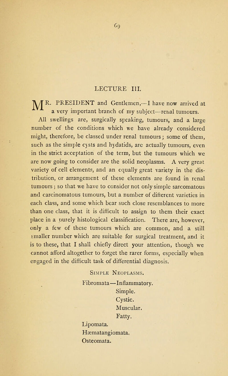 LECTURE III. IV/rR. PRESIDENT and Gentlemen,—I have now arrived at a very important branch of my subject—renal tumours. All swellings are, surgically speaking, tumours, and a large number of the conditions which we have already considered might, therefore, be classed under renal tumours; some of them, such as the simple cysts and hydatids, are actually tumours, even in the strict acceptation of the term, but the tumours which we are now going to consider are the solid neoplasms. A very great variety of cell element?, and an equally great variety in the dis- tribution, or arrangement of these elements are found in renal tumours ; so that we have to consider not only simple sarcomatous and carcinomatous tumours, but a number of difterent varieties in each class, and some which bear such close resemblances to more than one class, that it is difficult to assign to them their exact place in a purely histological classification. There are, however, only a few of these tumours which are common, and a still smaller number which are suitable for surgical treatment, and it is to these, that I shall chiefly direct your attention, though we cannot afford altogether to forget the rarer forms, especially when engaged in the difficult task of differential diagnosis. Simple Neoplasms. Fibromata—Inflammatory. Simple. Cystic. Muscular. Fatty. Lipomata. Hsematangiomata, Osteomata.