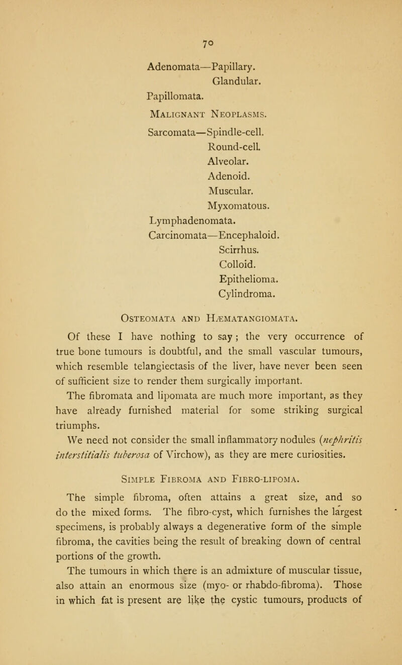 Adenomata—Papillary. Glandular. Papillomata. Malignant Neoplasms. Sarcomata—Spindle-cell. Round-celL Alveolar. Adenoid. Muscular. Myxomatous. Lymphadenomata. Carcinomata—Encephaloid. Scirrhus. Colloid. Epithelioma. Cylindroma. OSTEOMATA AND H/EMATANGIOMATA. Of these I have nothing to say; the very occurrence of true bone tumours is doubtful, and the small vascular tumours, which resemble telangiectasis of the liver, have never been seen of sufficient size to render them surgically important. The fibromata and lipomata are much more important, as they have already furnished material for some striking surgical triumphs. We need not consider the small inflammatory nodules [ncphriiis iittersiitia/is tuherosa of Virchow), as they are mere curiosities. Simple Fibroma and Fibro-lipoma. The simple fibroma, often attains a great size, and so do the mixed forms. The fibro-cyst, which furnishes the largest specimens, is probably always a degenerative form of the simple fibroma, the cavities being the result of breaking down of central portions of the growth. The tumours in which there is an admixture of muscular tissue, also attain an enormous size (myo- or rhabdo-fibroma). Those in which fat is present are Uke the cystic tumours, products of