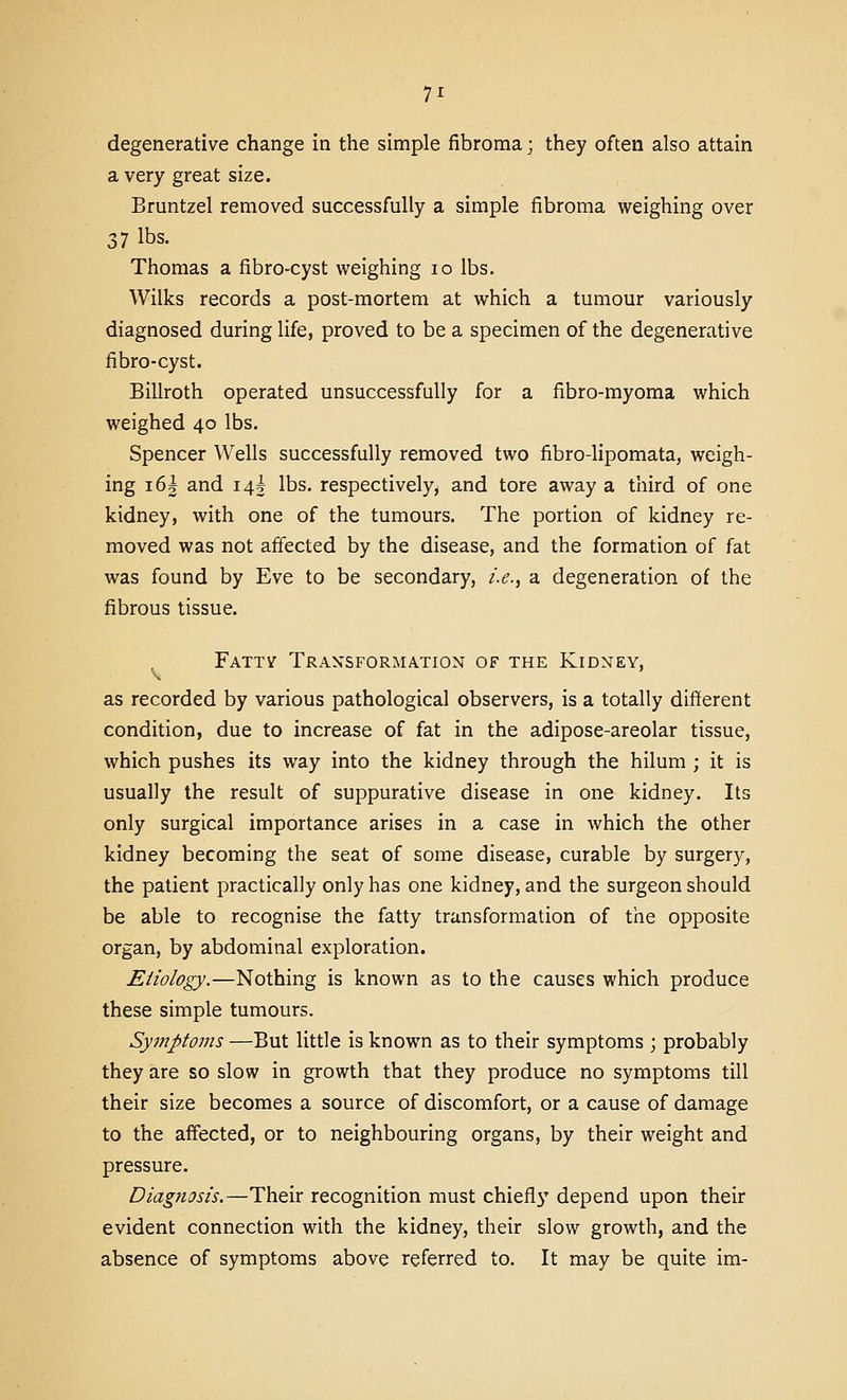 degenerative change in the simple fibroma; they often also attain a very great size. Bruntzel removed successfully a simple fibroma weighing over 37 lbs. Thomas a fibro-cyst weighing lo lbs. Wilks records a post-mortem at which a tumour variously diagnosed during life, proved to be a specimen of the degenerative fibro-cyst. Billroth operated unsuccessfully for a fibro-myoma which weighed 40 lbs. Spencer Wells successfully removed two fibro-lipomata, weigh- ing i6| and 145 lbs. respectively, and tore away a third of one kidney, with one of the tumours. The portion of kidney re- moved was not affected by the disease, and the formation of fat was found by Eve to be secondary, /.<?., a degeneration of the fibrous tissue. Fattv Tran'sfgrmatign gf the Kidney, as recorded by various pathological observers, is a totally different condition, due to increase of fat in the adipose-areolar tissue, which pushes its way into the kidney through the hilum ; it is usually the result of suppurative disease in one kidney. Its only surgical importance arises in a case in which the other kidney becoming the seat of some disease, curable by surgery, the patient practically only has one kidney, and the surgeon should be able to recognise the fatty transformation of the opposite organ, by abdominal exploration. Etiology.—Nothing is known as to the causes which produce these simple tumours. Sympto7ns —But little is known as to their symptoms ; probably they are so slow in growth that they produce no symptoms till their size becomes a source of discomfort, or a cause of damage to the affected, or to neighbouring organs, by their weight and pressure. Diagnosis.—Their recognition must chiefl}' depend upon their evident connection with the kidney, their slow growth, and the absence of symptoms above referred to. It may be quite im-