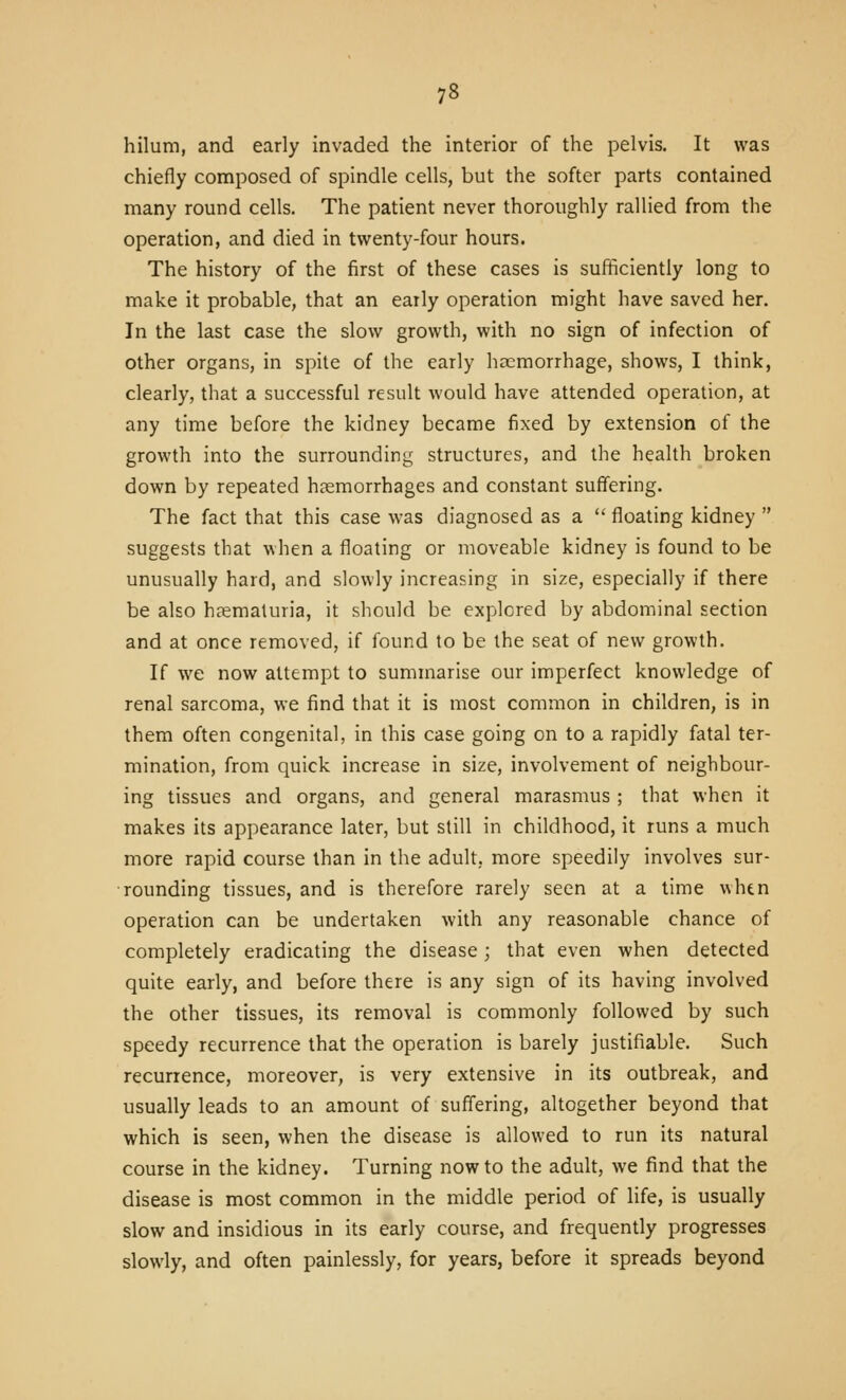 hilum, and early invaded the interior of the pelvis. It was chiefly composed of spindle cells, but the softer parts contained many round cells. The patient never thoroughly rallied from the operation, and died in twenty-four hours. The history of the first of these cases is sufficiently long to make it probable, that an early operation might have saved her. In the last case the slow growth, with no sign of infection of other organs, in spite of the early hremorrhage, shows, I think, clearly, that a successful result would have attended operation, at any time before the kidney became fixed by extension of the growth into the surrounding structures, and the health broken down by repeated haemorrhages and constant suffering. The fact that this case was diagnosed as a floating kidney suggests that when a floating or moveable kidney is found to be unusually hard, and slowly increasing in size, especially if there be also hematuria, it should be explored by abdominal section and at once removed, if found to be the seat of new growth. If we now attempt to summarise our imperfect knowledge of renal sarcoma, we find that it is most common in children, is in them often congenital, in this case going on to a rapidly fatal ter- mination, from quick increase in size, involvement of neighbour- ing tissues and organs, and general marasmus ; that when it makes its appearance later, but still in childhood, it runs a much more rapid course than in the adult, more speedily involves sur- rounding tissues, and is therefore rarely seen at a time whtn operation can be undertaken with any reasonable chance of completely eradicating the disease; that even when detected quite early, and before there is any sign of its having involved the other tissues, its removal is commonly followed by such speedy recurrence that the operation is barely justifiable. Such recurrence, moreover, is very extensive in its outbreak, and usually leads to an amount of suffering, altogether beyond that which is seen, when the disease is allowed to run its natural course in the kidney. Turning now to the adult, we find that the disease is most common in the middle period of life, is usually slow and insidious in its early course, and frequently progresses slowly, and often painlessly, for years, before it spreads beyond