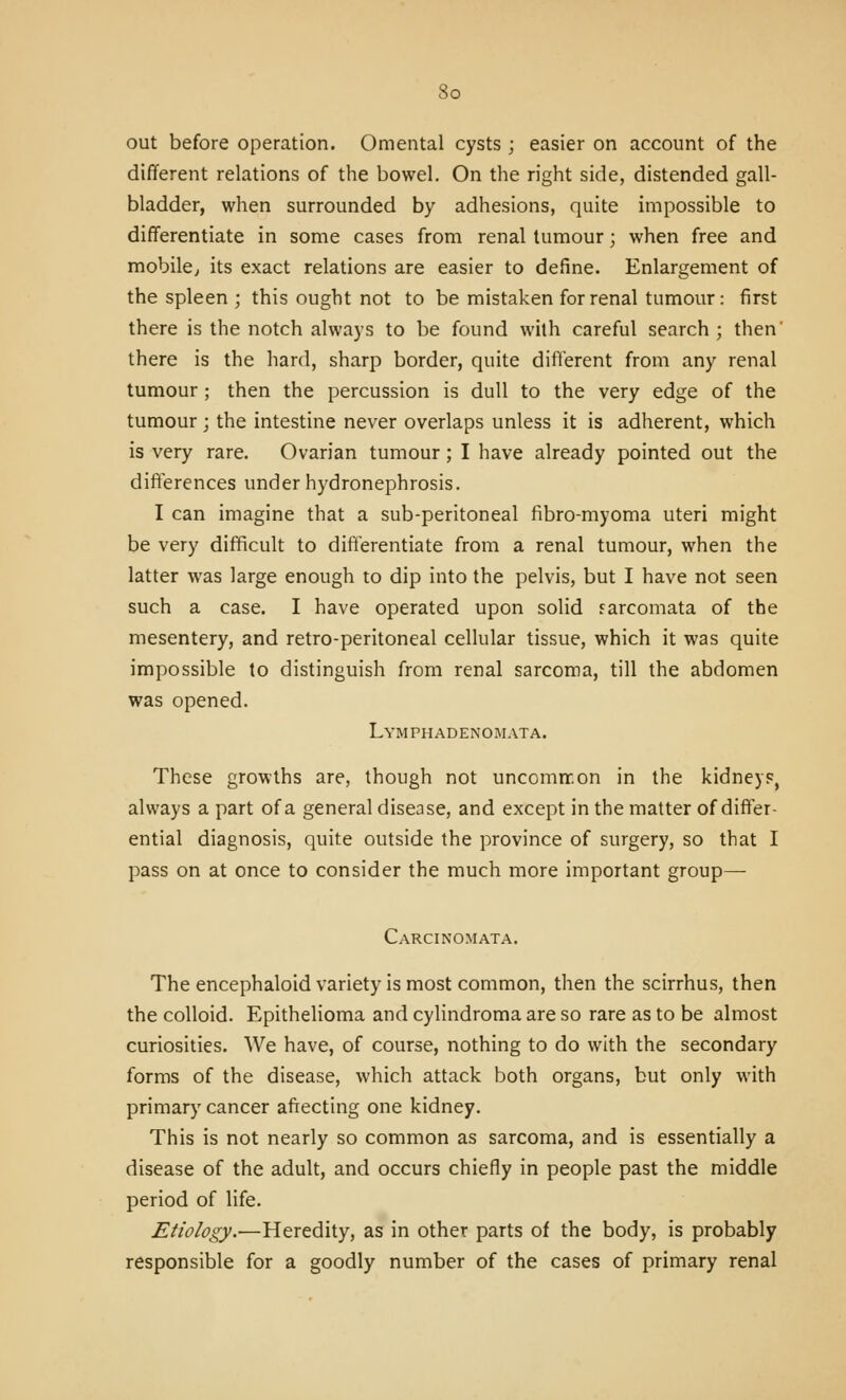 out before operation. Omental cysts; easier on account of the different relations of the bowel. On the right side, distended gall- bladder, when surrounded by adhesions, quite impossible to differentiate in some cases from renal tumour; when free and mobile^ its exact relations are easier to define. Enlargement of the spleen ; this ought not to be mistaken for renal tumour: first there is the notch always to be found with careful search ; then' there is the hard, sharp border, quite different from any renal tumour ; then the percussion is dull to the very edge of the tumour ; the intestine never overlaps unless it is adherent, which is very rare. Ovarian tumour; I have already pointed out the differences under hydronephrosis. I can imagine that a sub-peritoneal fibro-myoma uteri might be very difficult to differentiate from a renal tumour, when the latter was large enough to dip into the pelvis, but I have not seen such a case. I have operated upon solid sarcomata of the mesentery, and retro-peritoneal cellular tissue, which it was quite impossible to distinguish from renal sarcoma, till the abdomen was opened. LYMPHADENOiMATA. These growths are, though not uncomnr.on in the kidneys, always a part of a general disease, and except in the matter of differ- ential diagnosis, quite outside the province of surgery, so that I pass on at once to consider the much more important group— Carcinomata. The encephaloid variety is most common, then the scirrhus, then the colloid. Epithelioma and cylindroma are so rare as to be almost curiosities. We have, of course, nothing to do with the secondary forms of the disease, which attack both organs, but only with primary cancer affecting one kidney. This is not nearly so common as sarcoma, and is essentially a disease of the adult, and occurs chiefly in people past the middle period of life. Etiology.—Heredity, as in other parts of the body, is probably responsible for a goodly number of the cases of primary renal