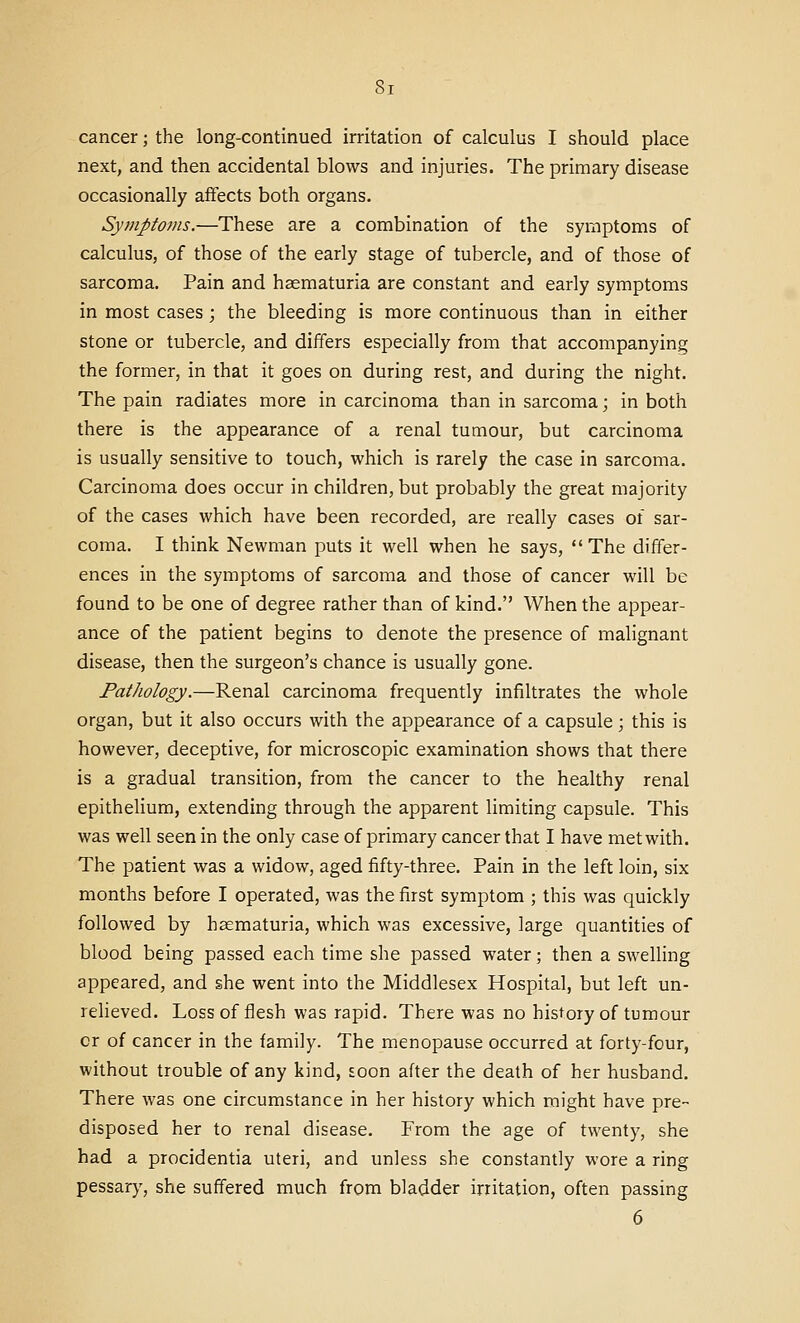 St cancer; the long-continued irritation of calculus I should place next, and then accidental blows and injuries. The primary disease occasionally affects both organs. Symptoms.—These are a combination of the symptoms of calculus, of those of the early stage of tubercle, and of those of sarcoma. Pain and haematuria are constant and early symptoms in most cases; the bleeding is more continuous than in either stone or tubercle, and differs especially from that accompanying the former, in that it goes on during rest, and during the night. The pain radiates more in carcinoma than in sarcoma; in both there is the appearance of a renal tumour, but carcinoma is usually sensitive to touch, which is rarely the case in sarcoma. Carcinoma does occur in children, but probably the great majority of the cases which have been recorded, are really cases of sar- coma. I think Newman puts it well when he says,  The differ- ences in the symptoms of sarcoma and those of cancer will be found to be one of degree rather than of kind. When the appear- ance of the patient begins to denote the presence of malignant disease, then the surgeon's chance is usually gone. Pathology.—Renal carcinoma frequently infiltrates the whole organ, but it also occurs with the appearance of a capsule; this is however, deceptive, for microscopic examination shows that there is a gradual transition, from the cancer to the healthy renal epithelium, extending through the apparent limiting capsule. This was well seen in the only case of primary cancer that I have met with. The patient was a widow, aged fifty-three. Pain in the left loin, six months before I operated, was the first symptom ; this was quickly followed by haematuria, which was excessive, large quantities of blood being passed each time she passed water; then a swelling appeared, and she went into the Middlesex Hospital, but left un- relieved. Loss of flesh was rapid. There was no history of tumour or of cancer in the family. The menopause occurred at forty-four, without trouble of any kind, Eoon after the death of her husband. There was one circumstance in her history which might have pre- disposed her to renal disease. From the age of twenty, she had a procidentia uteri, and unless she constantly wore a ring pessary, she suffered much from bladder irritation, often passing 6