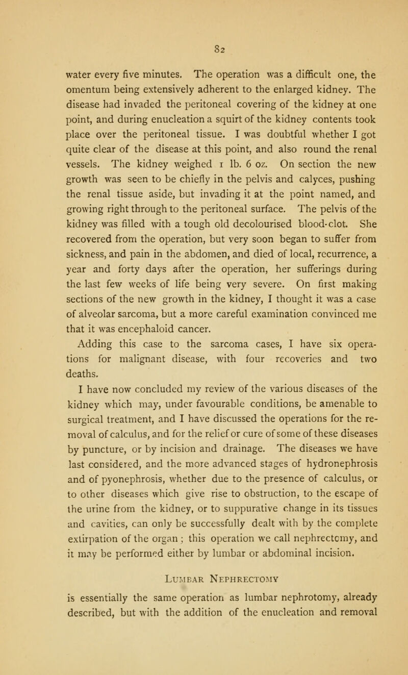 water every five minutes. The operation was a difficult one, the omentum being extensively adherent to the enlarged kidney. The disease had invaded the peritoneal covering of the kidney at one point, and during enucleation a squirt of the kidney contents took place over the peritoneal tissue. I was doubtful whether I got quite clear of the disease at this point, and also round the renal vessels. The kidney weighed i lb. 6 oz. On section the new growth was seen to be chiefly in the pelvis and calyces, pushing the renal tissue aside, but invading it at the point named, and growing right through to the peritoneal surface. The pelvis of the kidney was filled with a tough old decolourised blood-clot. She recovered from the operation, but very soon began to suffer from sickness, and pain in the abdomen, and died of local, recurrence, a year and forty days after the operation, her sufferings during the last few weeks of life being very severe. On first making sections of the new growth in the kidney, I thought it was a case of alveolar sarcoma, but a more careful examination convinced me that it was encephaloid cancer. Adding this case to the sarcoma cases, I have six opera- tions for malignant disease, with four recoveries and two deaths. I have now concluded my review of the various diseases of the kidney which may, under favourable conditions, be amenable to surgical treatment, and I have discussed the operations for the re- moval of calculus, and for the relief or cure of some of these diseases by puncture, or by incision and drainage. The diseases we have last considered, and the more advanced stages of hydronephrosis and of pyonephrosis, whether due to the presence of calculus, or to other diseases which give rise to obstruction, to the escape of the urine from the kidney, or to suppurative change in its tissues and cavities, can only be successfully dealt with by the complete extirpation of the organ ; this operation we call nephrectomy, and it may be performed either by lumbar or abdominal incision. Lumbar Nephrectomy is essentially the same operation as lumbar nephrotomy, already described, but with the addition of the enucleation and removal