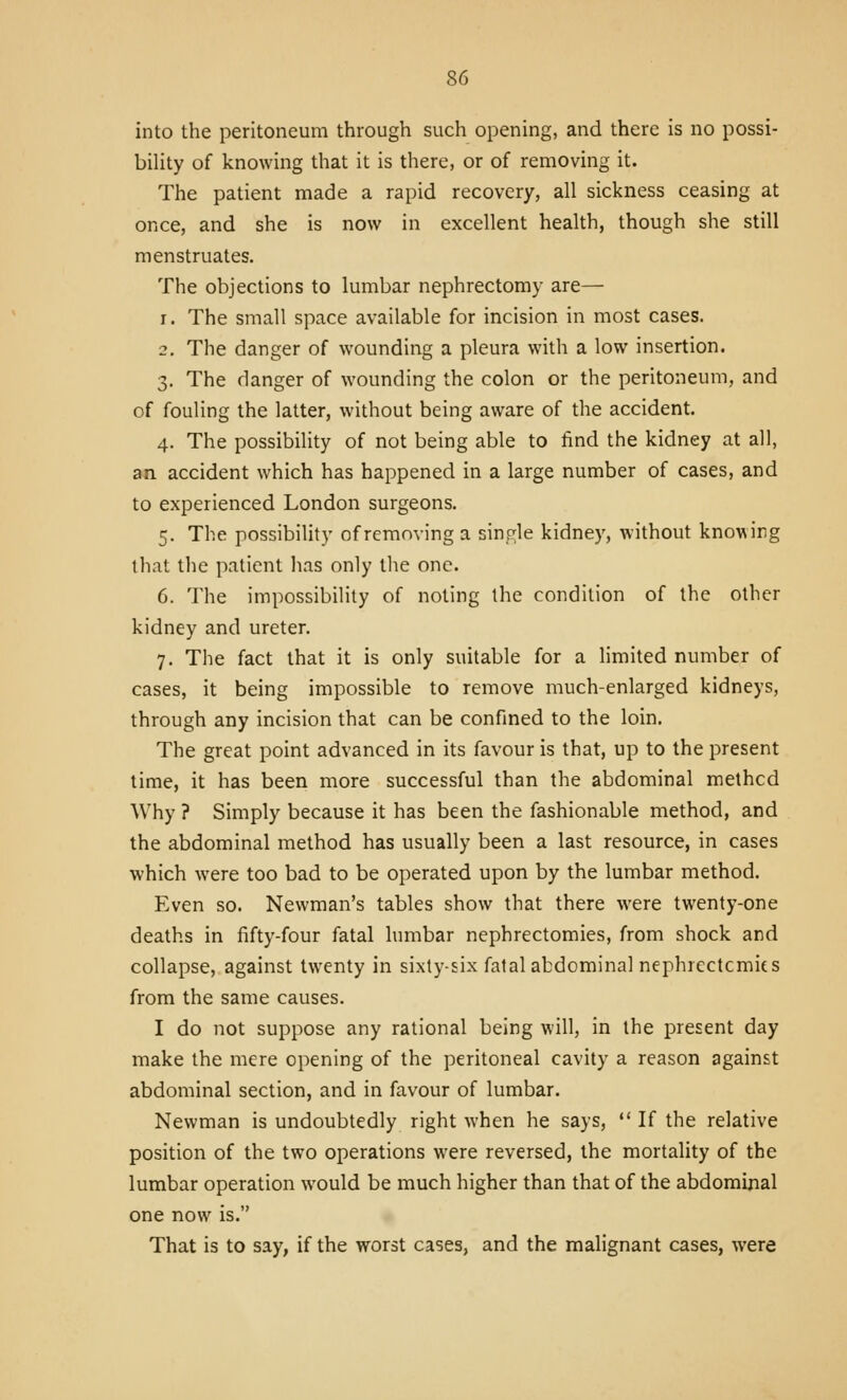 into the peritoneum through such opening, and there is no possi- bility of knowing that it is there, or of removing it. The patient made a rapid recovery, all sickness ceasing at once, and she is now in excellent health, though she still menstruates. The objections to lumbar nephrectomy are— 1. The small space available for incision in most cases. 2. The danger of wounding a pleura with a low insertion. 3. The danger of wounding the colon or the peritoneum, and of fouling the latter, without being aware of the accident. 4. The possibility of not being able to find the kidney at all, an accident which has happened in a large number of cases, and to experienced London surgeons. 5. The possibility of removing a single kidney, without knowing that the patient has only the one. 6. The impossibility of noting the condition of the other kidney and ureter. 7. The fact that it is only suitable for a limited number of cases, it being impossible to remove much-enlarged kidneys, through any incision that can be confined to the loin. The great point advanced in its favour is that, up to the present time, it has been more successful than the abdominal methcd Why ? Simply because it has been the fashionable method, and the abdominal method has usually been a last resource, in cases which were too bad to be operated upon by the lumbar method. Even so. Newman's tables show that there were twenty-one deaths in fifty-four fatal himbar nephrectomies, from shock and collapse, against twenty in sixty-six fatal abdominal nephrectcmits from the same causes. I do not suppose any rational being will, in the present day make the mere opening of the peritoneal cavity a reason against abdominal section, and in favour of lumbar. Newman is undoubtedly right when he says,  If the relative position of the two operations were reversed, the mortality of the lumbar operation would be much higher than that of the abdominal one now is. That is to say, if the worst cases, and the malignant cases, were