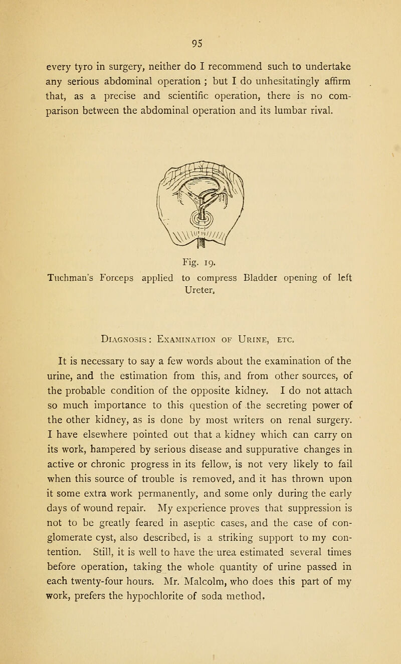 every tyro in surgery, neither do I recommend such to undertake any serious abdominal operation ; but I do unhesitatingly affirm that, as a precise and scientific operation, there is no com- parison between the abdominal operation and its lumbar rival. Fig. 19. Tuchman's Forceps applied to compress Bladder opening of left Ureter, Diagnosis : Examination of Urine, etc. It is necessary to say a few words about the examination of the urine, and the estimation from this, and from other sources, of the probable condition of the opposite kidney. I do not attach so much importance to this question of the secreting power of the other kidney, as is done by most writers on renal surgery. I have elsewhere pointed out that a kidney which can carry on its work, hampered by serious disease and suppurative changes in active or chronic progress in its fellow, is not very likely to fail when this source of trouble is removed, and it has thrown upon it some extra work permanently, and some only during the early days of wound repair. My experience proves that suppression is not to be greatly feared in aseptic cases, and the case of con- glomerate cyst, also described, is a striking support to my con- tention. Still, it is well to have the urea estimated several times before operation, taking the whole quantity of urine passed in each twenty-four hours. Mr. Malcolm, who does this part of my work, prefers the hypochlorite of soda method.