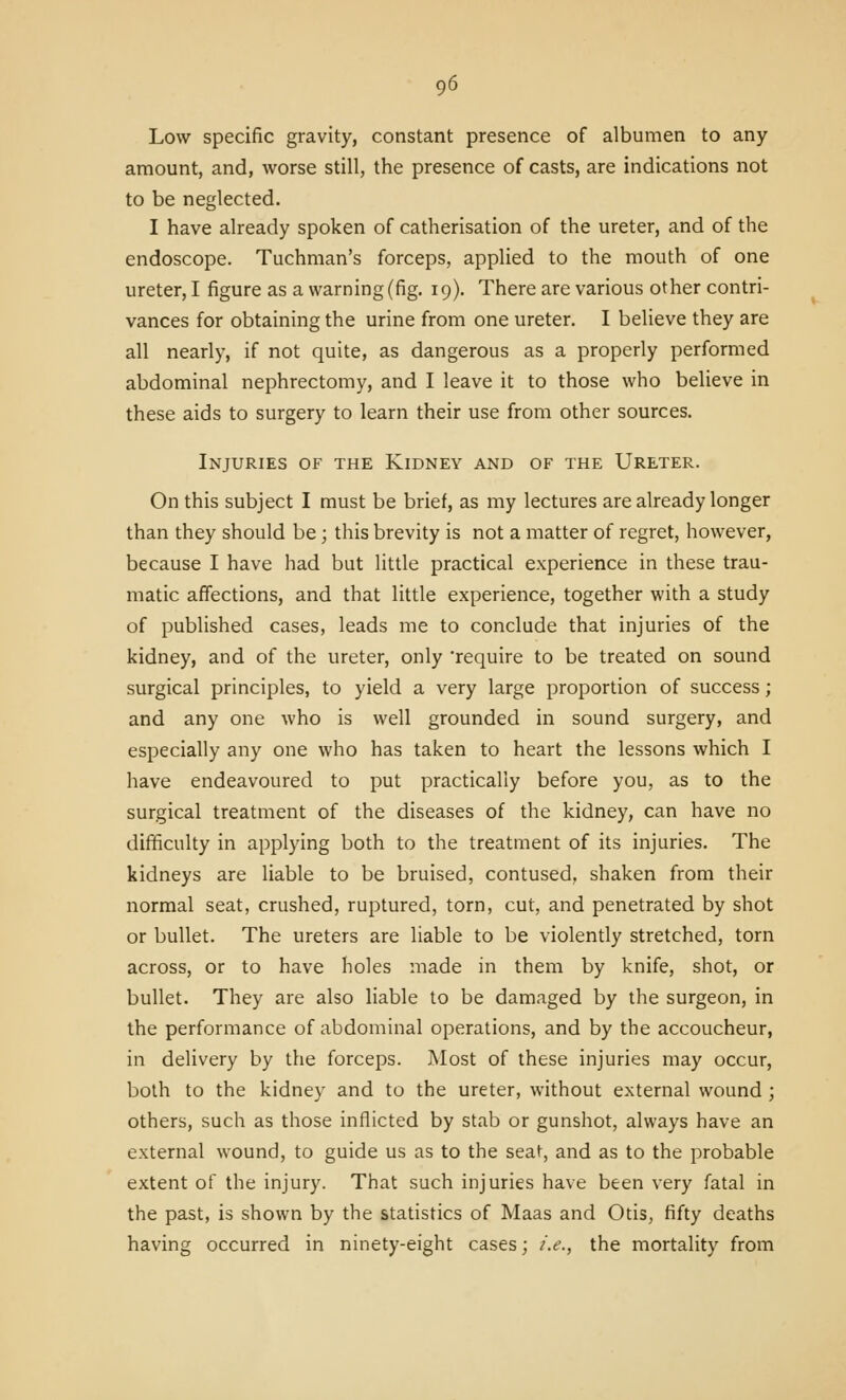 Low specific gravity, constant presence of albumen to any amount, and, worse still, the presence of casts, are indications not to be neglected. I have already spoken of catherisation of the ureter, and of the endoscope. Tuchman's forceps, applied to the mouth of one ureter, I figure as a warning (fig. 19). There are various other contri- vances for obtaining the urine from one ureter. I believe they are all nearly, if not quite, as dangerous as a properly performed abdominal nephrectomy, and I leave it to those who believe in these aids to surgery to learn their use from other sources. Injuries of the Kidney and of the Ureter. On this subject I must be brief, as my lectures are already longer than they should be ; this brevity is not a matter of regret, however, because I have had but little practical experience in these trau- matic affections, and that little experience, together with a study of published cases, leads me to conclude that injuries of the kidney, and of the ureter, only 'require to be treated on sound surgical principles, to yield a very large proportion of success; and any one who is well grounded in sound surgery, and especially any one who has taken to heart the lessons which I have endeavoured to put practically before you, as to the surgical treatment of the diseases of the kidney, can have no difSculty in applying both to the treatment of its injuries. The kidneys are liable to be bruised, contused, shaken from their normal seat, crushed, ruptured, torn, cut, and penetrated by shot or bullet. The ureters are liable to be violently stretched, torn across, or to have holes made in them by knife, shot, or bullet. They are also liable to be damaged by the surgeon, in the performance of abdominal operations, and by the accoucheur, in delivery by the forceps. Most of these injuries may occur, both to the kidney and to the ureter, without external wound ; others, such as those inflicted by stab or gunshot, always have an external wound, to guide us as to the seat, and as to the probable extent of the injury. That such injuries have been very fatal in the past, is shown by the statistics of Maas and Otis, fifty deaths having occurred in ninety-eight cases; i.e., the mortality from