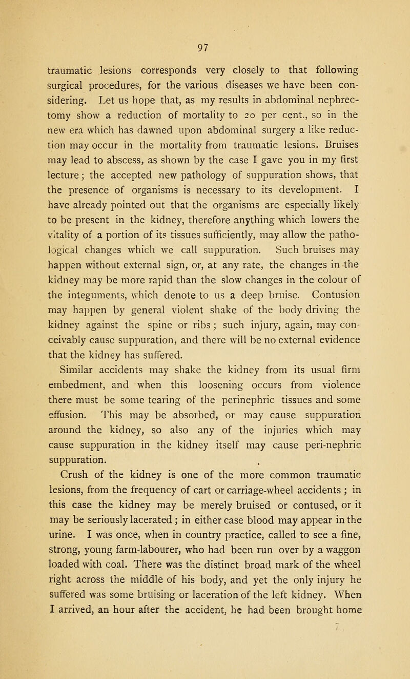traumatic lesions corresponds very closely to that following surgical procedures, for the various diseases we have been con- sidering. Let us hope that, as my results in abdominal nephrec- tomy show a reduction of mortality to 20 per cent., so in the new era which has dawned upon abdominal surgery a like reduc- tion may occur in the mortality from traumatic lesions. Bruises may lead to abscess, as shown by the case I gave you in my first lecture; the accepted new pathology of suppuration shows, that the presence of organisms is necessary to its development. I have already pointed out that the organisms are especially likely to be present in the kidney, therefore anything which lowers the vitality of a portion of its tissues sufficiently, may allow the patho- logical changes which we call suppuration. Such bruises may happen without external sign, or, at any rate, the changes in the kidney may be more rapid than the slow changes in the colour of the integuments, which denote to us a deep bruise. Contusion may happen by general violent shake of the body driving the kidney against the spine or ribs; such injury, again, may con- ceivably cause suppuration, and there will be no external evidence that the kidney has suffered. Similar accidents may shake the kidney from its usual firm embedment, and when this loosening occurs from violence there must be some tearing of the perinephric tissues and some effusion. This may be absorbed, or may cause suppuration around the kidney, so also any of the injuries which may cause suppuration in the kidney itself may cause peri-nephric suppuration. Crush of the kidney is one of the more common traumatic lesions, from the frequency of cart or carriage-wheel accidents ; in this case the kidney may be merely bruised or contused, or it may be seriously lacerated; in either case blood may appear in the urine. I was once, when in country practice, called to see a fine, strong, young farm-labourer, who had been run over by a waggon loaded with coal. There was the distinct broad mark of the wheel right across the middle of his body, and yet the only injury he suffered was some bruising or laceration of the left kidney. When I arrived, an hour after the accident, he had been brought home