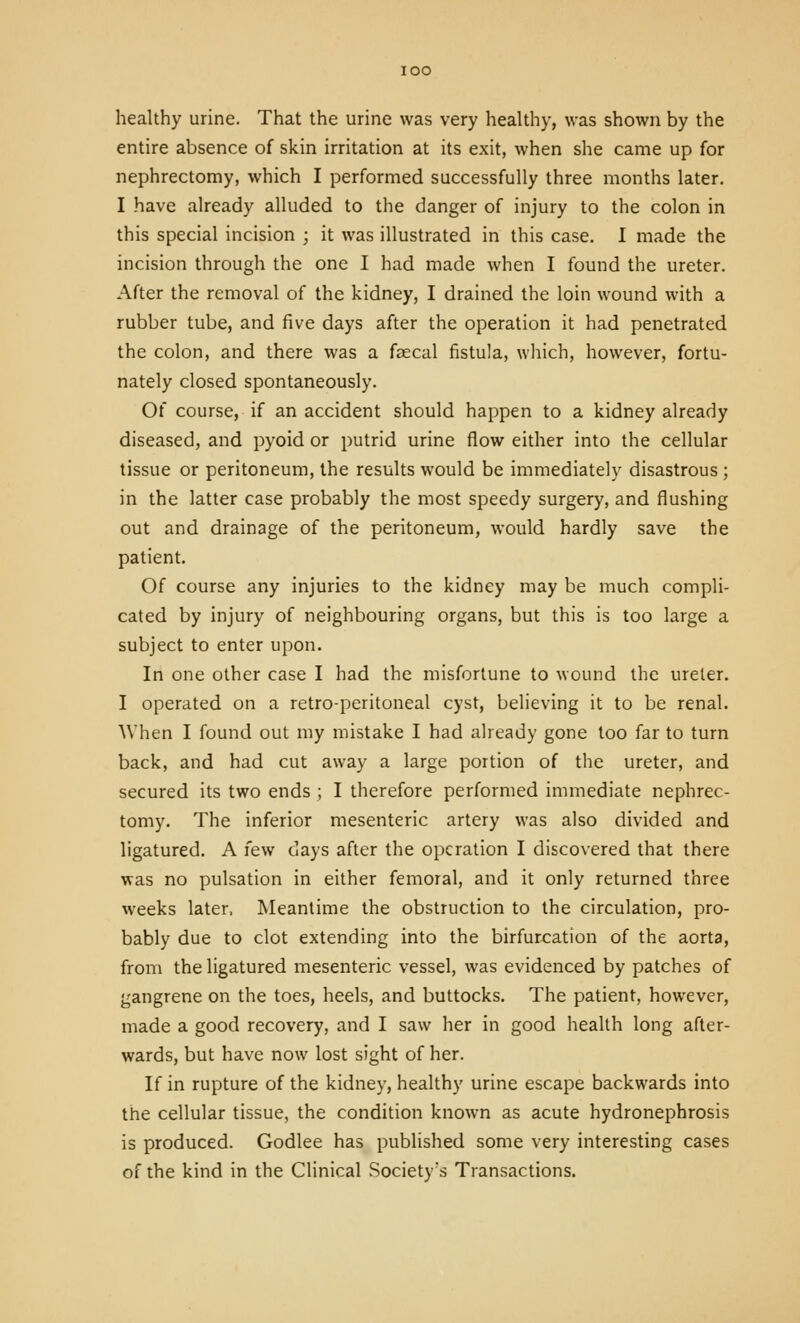 lOO healthy urine. That the urine was very healthy, was shown by the entire absence of skin irritation at its exit, when she came up for nephrectomy, which I performed successfully three months later. I have already alluded to the danger of injury to the colon in this special incision ; it was illustrated in this case. 1 made the incision through the one I had made when I found the ureter. After the removal of the kidney, I drained the loin wound with a rubber tube, and five days after the operation it had penetrated the colon, and there was a faecal fistula, wliich, however, fortu- nately closed spontaneously. Of course, if an accident should happen to a kidney already diseased, and pyoid or putrid urine flow either into the cellular tissue or peritoneum, the results would be immediately disastrous; in the latter case probably the most speedy surgery, and flushing out and drainage of the peritoneum, would hardly save the patient. Of course any injuries to the kidney may be much compli- cated by injury of neighbouring organs, but this is too large a subject to enter upon. In one other case I had the misfortune to wound the ureter. I operated on a retro-peritoneal cyst, believing it to be renal. When I found out my mistake I had already gone too far to turn back, and had cut away a large portion of the ureter, and secured its two ends ; I therefore performed immediate nephrec- tomy. The inferior mesenteric artery was also divided and ligatured. A few cays after the operation I discovered that there was no pulsation in either femoral, and it only returned three weeks later. Meantime the obstruction to the circulation, pro- bably due to clot extending into the birfurcation of the aorta, from the ligatured mesenteric vessel, was evidenced by patches of gangrene on the toes, heels, and buttocks. The patient, however, made a good recovery, and I saw her in good health long after- wards, but have now lost sight of her. If in rupture of the kidney, healthy urine escape backwards into the cellular tissue, the condition known as acute hydronephrosis is produced. Godlee has published some very interesting cases of the kind in the Clinical .Society's Transactions.