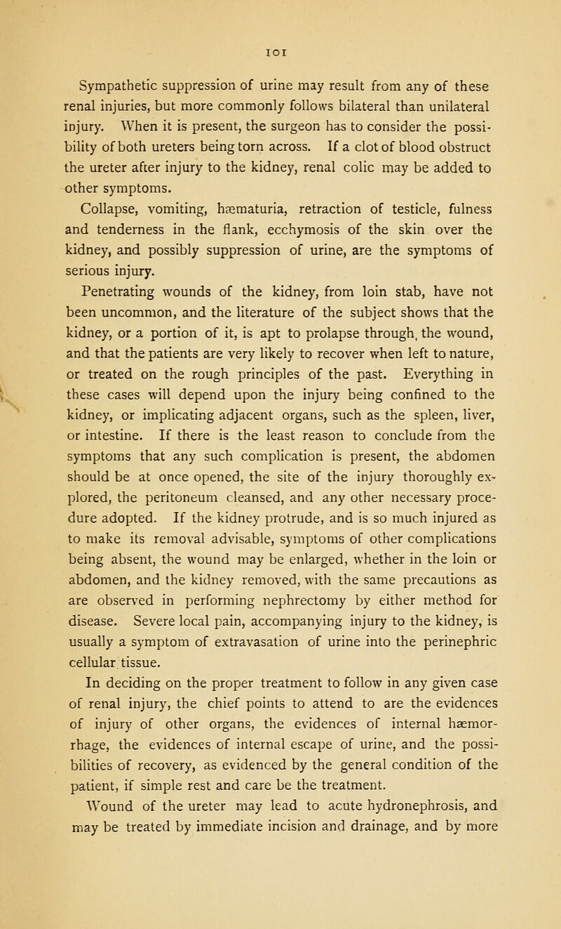 Sympathetic suppression of urine may result from any of these renal injuries, but more commonly follows bilateral than unilateral injury. When it is present, the surgeon has to consider the possi- bility of both ureters being torn across. If a clot of blood obstruct the ureter afcer injury to the kidney, renal colic may be added to other symptoms. Collapse, vomiting, hasmaturia, retraction of testicle, fulness and tenderness in the flank, ecchymosis of the skin over the kidney, and possibly suppression of urine, are the symptoms of serious injury. Penetrating wounds of the kidney, from loin stab, have not been uncommon, and the literature of the subject shows that the kidney, or a portion of it, is apt to prolapse through, the wound, and that the patients are very likely to recover when left to nature, or treated on the rough principles of the past. Everything in these cases will depend upon the injury being confined to the kidney, or implicating adjacent organs, such as the spleen, liver, or intestine. If there is the least reason to conclude from the symptoms that any such complication is present, the abdomen should be at once opened, the site of the injury thoroughly ex- plored, the peritoneum cleansed, and any other necessary proce- dure adopted. If the kidney protrude, and is so much injured as to make its removal advisable, symptoms of other complications being absent, the wound may be enlarged, whether in the loin or abdomen, and the kidney removed, with the same precautions as are observed in performing nephrectomy by either method for disease. Severe local pain, accompanying injury to the kidney, is usually a symptom of extravasation of urine into the perinephric cellular tissue. In deciding on the proper treatment to follow in any given case of renal injury, the chief points to attend to are the evidences of injury of other organs, the evidences of internal haemor- rhage, the evidences of internal escape of urine, and the possi- bilities of recovery, as evidenced by the general condition of the patient, if simple rest and care be the treatment. Wound of the ureter may lead to acute hydronephrosis, and may be treated by immediate incision and drainage, and by more