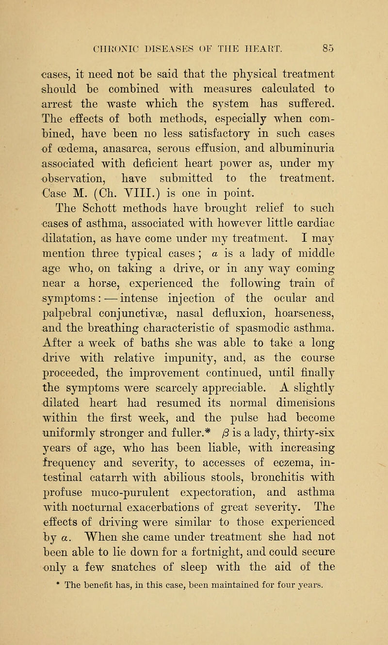 cases, it need not be said that the physical treatment should be combined with measures calculated to arrest the waste which the system has suffered. The effects of both methods, especially when com- bined, have been no less satisfactory in such cases of oedema, anasarca, serous effusion, and albuminuria associated with deficient heart power as, under my •observation, have submitted to the treatment. Case M. (Ch. YIII.) is one in point. The Schott methods have brought relief to such ■cases of asthma, associated with however little cardiac dilatation, as have come under my treatment. I maj^ mention three typical cases ; a is a lady of middle age who, on taking a drive, or in any way coming near a horse, experienced the following train of symptoms:—intense injection of the ocular and palpebral conjunctives, nasal defluxion, hoarseness, and the breathing characteristic of spasmodic asthma. After a week of baths she was able to take a long ■drive with relative impunity, and, as the course proceeded, the improvement continued, until finally the symptoms were scarcely appreciable. A slightly ■dilated heart had resumed its normal dimensions within the first week, and the pulse had become uniformly stronger and fuller.* /3 is a lady, thirty-six years of age, who has been liable, with increasing frequency and severity, to accesses of eczema, in- testinal catarrh with abilious stools, bronchitis with ]3rofuse muco-purulent expectoration, and asthma with nocturnal exacerbations of great severity. The effects of driving were similar to those experienced by a. When she came under treatment she had not been able to lie down for a fortnight, and could secure •only a few snatches of sleep with the aid of the * The benefit has, in this case, been maintained for foiir years.