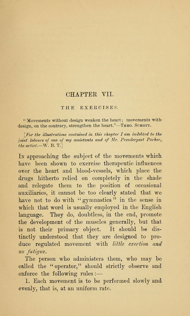 CHAPTEE YII. THE EXEECISES.  Movements -without design weaken the heart; movements with' design, on the contrary, strengthen the heart.—Theo. Schott. [^For the illustrations contained in this chapter I am indebted to the- joint labours of one of my assistants and of Mr. Prendergast Parker,, the artist.—^V. B. T.] In approaching the subject of the movements which have been shown to exercise therapeutic influences over the heart and blood-vessels, which place the drugs hitherto relied on completely in the shade and relegate them to the position of occasional auxiliaries, it cannot be too clearly stated that we have not to do with gymnastics in the sense in which that word is usually employed in the English language. They do, doubtless, in the end, promote the development of the muscles generally, but that is not their primary object. It should be dis- tinctly understood that they are designed to pro- duce regulated movement with little exertion and no fatigue. The person who administers them, who may be called the operator, should strictly observe and enforce the following rules:— 1. Each movement is to be performed slowly and evenly, that is, at an uniform rate.