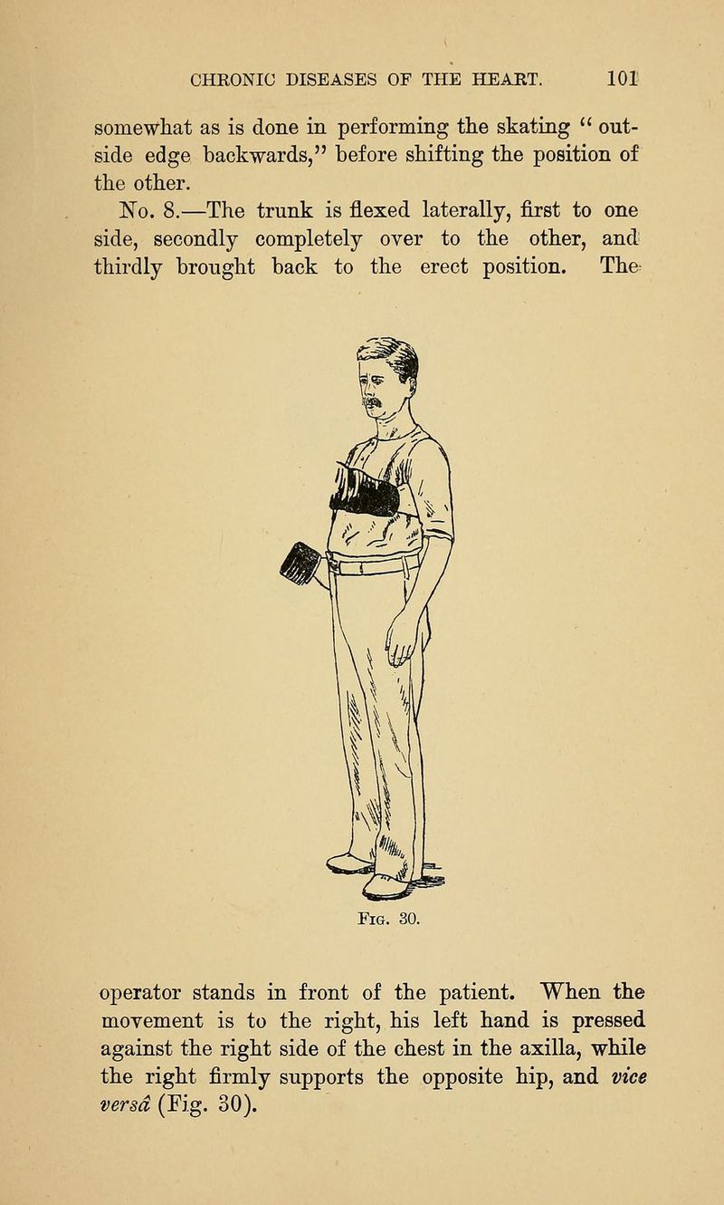 somewhat as is done in performing the skating  out- side edge backwards, before shifting the position of the other. N'o. 8.—The trunk is flexed laterally, first to one side, secondly completely over to the other, and thirdly brought back to the erect position. The^ Fig. 30. operator stands in front of the patient. When the movement is to the right, his left hand is pressed against the right side of the chest in the axilla, while the right firmly supports the opposite hip, and vice versa (Fig. 30).