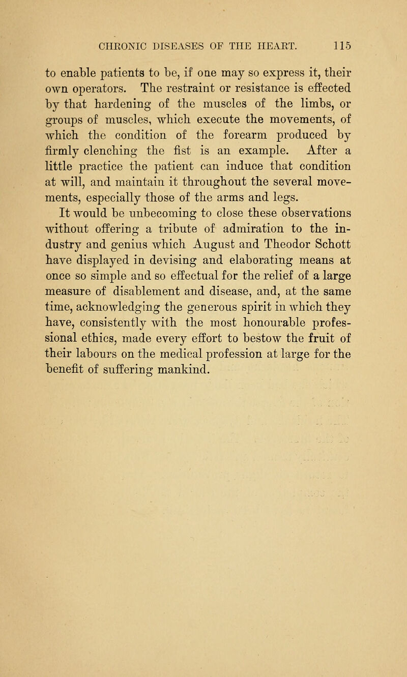 to enable patients to be, if one may so express it, their own operators. The restraint or resistance is eJffiected by that hardening of the muscles of the limbs, or groups of muscles, which execute the movements, of which the condition of the forearm produced by firmly clenching the fist is an example. After a little practice the patient can induce that condition at will, and maintain it throughout the several move- ments, especially those of the arms and legs. It would be unbecoming to close these observations without offering a tribute of admiration to the in- dustry and genius which August and Theodor Schott have displayed in devising and elaborating means at once so simple and so effectual for the relief of a large measure of disablement and disease, and, at the same time, acknowledging the generous spirit in which they have, consistently with the most honourable profes- sional ethics, made every effort to bestow the fruit of their labours on the medical profession at large for the benefit of suffering mankind.