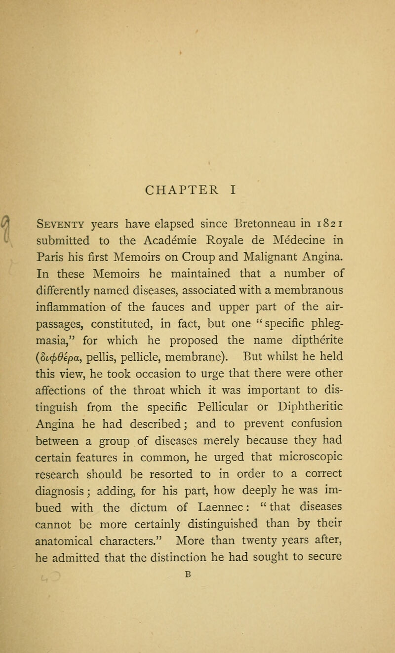 % Seventy years have elapsed since Bretonneau in 1821 submitted to the Academie Royale de Medecine in Paris his first ^Memoirs on Croup and Mahgnant Angina. In these Memoirs he maintained that a number of differently named diseases, associated with a membranous inflammation of the fauces and upper part of the air- passages, constituted, in fact, but one specific phleg- masia, for which he proposed the name diptherite {8t(f)9epa, pellis, pellicle, membrane). But whilst he held this view, he took occasion to urge that there were other affections of the throat which it was important to dis- tinguish from the specific Pellicular or Diphtheritic Angina he had described; and to prevent confusion between a group of diseases merely because they had certain features in common, he urged that microscopic research should be resorted to in order to a correct diagnosis; adding, for his part, how deeply he was im- bued with the dictum of Laennec:  that diseases cannot be more certainly distinguished than by their anatomical characters. More than twenty years after, he admitted that the distinction he had sought to secure B