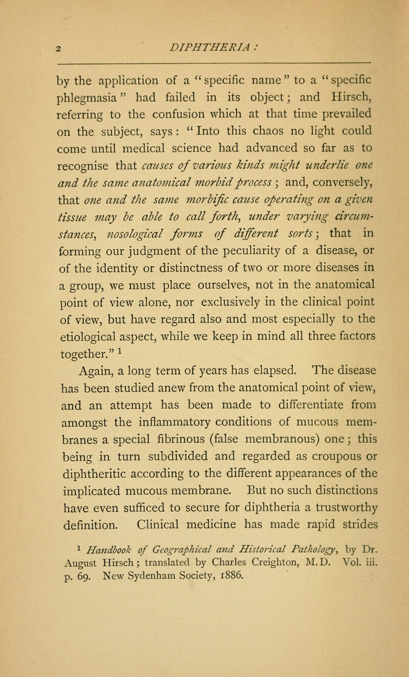 by the application of a  specific name  to a  specific phlegmasia had failed in its object; and Hirsch, referring to the confusion which at that time prevailed on the subject, says :  Into this chaos no light could come until medical science had advanced so far as to recognise that causes of various kinds 7night underlie one and the same anatomical morbid process \ and, conversely, that 07ie and the same 7norhific cause opei-ating on a given tissue may he able to call forth, under varyifig circum- stances, nosological forms of different sorts; that in forming our judgment of the peculiarity of a disease, or of the identity or distinctness of two or more diseases in a group, we must place ourselves, not in the anatomical point of view alone, nor exclusively in the clinical point of view, but have regard also and most especially to the etiological aspect, while we keep in mind all three factors together. ^ Again, a long term of years has elapsed. The disease has been studied anew from the anatomical point of view, and an attempt has been made to differentiate from amongst the inflammatory conditions of mucous mem- branes a special fibrinous (false membranous) one; this being in turn subdivided and regarded as croupous or diphtheritic according to the different appearances of the implicated mucous membrane. But no such distinctions have even sufficed to secure for diphtheria a trustworthy definition. Clinical medicine has made rapid strides 1 Handbook of Geographical and Historical Pathology, by Dr. August Hirsch; translated by Charles Creighton, M. D. Vol. iii. p. 69. New Sydenham Society, 1886.