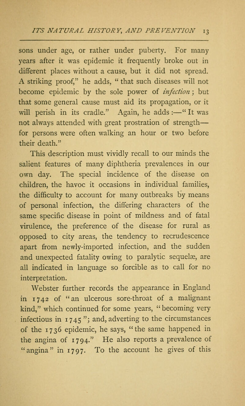 sons under age, or rather under puberty. For many years after it was epidemic it frequently broke out in different places without a cause, but it did not spread. A striking proof, he adds,  that such diseases will not become epidemic by the sole power of infection; but that some general cause must aid its propagation, or it will perish in its cradle. Again, he adds :— It was not always attended with great prostration of strength— for persons were often walking an hour or two before their death. This description must vividly recall to our minds the salient features of many diphtheria prevalences in our own day. The special incidence of the disease on children, the havoc it occasions in individual families, the difficulty to account for many outbreaks by means of personal infection, the differing characters of the same specific disease in point of mildness and of fatal virulence, the preference of the disease for rural as opposed to city areas, the tendency to recrudescence apart from newly-imported infection, and the sudden and unexpected fatality owing to paralytic sequelae, are all indicated in language so forcible as to call for no interpretation, Webster further records the appearance in England in 1742 of an ulcerous sore-throat of a malignant kind, which continued for some years,  becoming very infectious in 1745 ; and, adverting to the circumstances of the 1736 epidemic, he says, the same happened in the angina of 1794. He also reports a prevalence of angina in 1797. To the account he gives of this