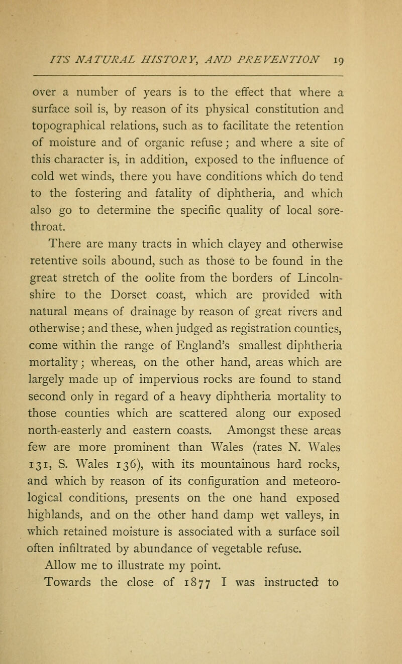 over a number of years is to the effect that where a surface soil is, by reason of its physical constitution and topographical relations, such as to facilitate the retention of moisture and of organic refuse; and where a site of this character is, in addition, exposed to the influence of cold wet winds, there you have conditions which do tend to the fostering and fataHty of diphtheria, and which also go to determine the specific quality of local sore- throat. There are many tracts in which clayey and otherwise retentive soils abound, such as those to be found in the great stretch of the oolite from the borders of Lincoln- shire to the Dorset coast, which are provided with natural means of drainage by reason of great rivers and otherwise; and these, when judged as registration counties, come within the range of England's smallest diphtheria mortality; whereas, on the other hand, areas which are largely made up of impervious rocks are found to stand second only in regard of a heavy diphtheria mortality to those counties which are scattered along our exposed north-easterly and eastern coasts. Amongst these areas few are more prominent than Wales (rates N. Wales 131, S. Wales 136), with its mountainous hard rocks, and which by reason of its configuration and meteoro- logical conditions, presents on the one hand exposed highlands, and on the other hand damp wet valleys, in w^hich retained moisture is associated with a surface soil often infiltrated by abundance of vegetable refuse. Allow me to illustrate my point. Towards the close of 1877 I was instructed to