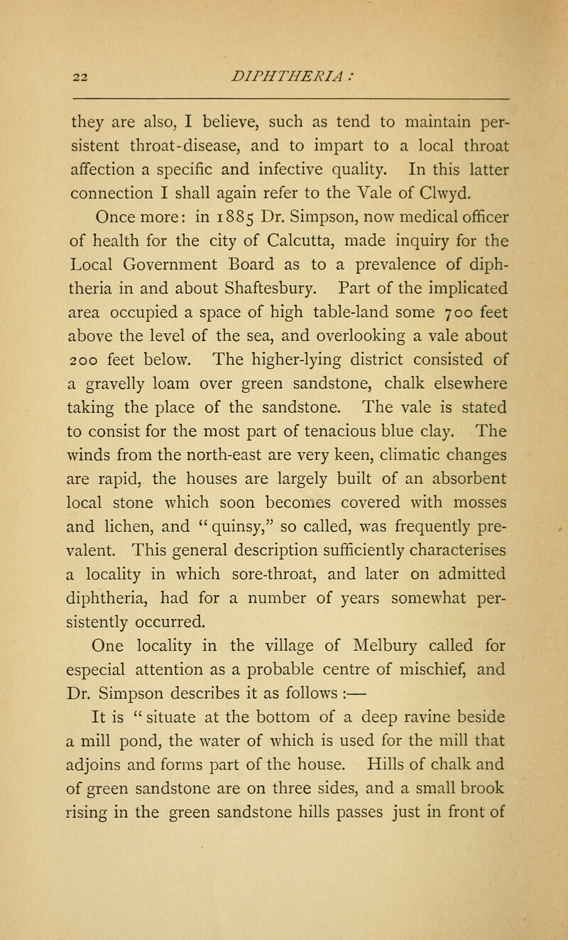 they are also, I believe, such as tend to maintain per- sistent throat-disease, and to impart to a local throat affection a specific and infective quality. In this latter connection I shall again refer to the Vale of Clwyd. Once more: in 1885 Dr. Simpson, now medical officer of health for the city of Calcutta, made inquiry for the Local Government Board as to a prevalence of diph- theria in and about Shaftesbury. Part of the implicated area occupied a space of high table-land some 700 feet above the level of the sea, and overlooking a vale about 200 feet below. The higher-lying district consisted of a gravelly loam over green sandstone, chalk elsewhere taking the place of the sandstone. The vale is stated to consist for the most part of tenacious blue clay. The winds from the north-east are very keen, climatic changes are rapid, the houses are largely built of an absorbent local stone which soon becomes covered with mosses and lichen, and quinsy, so called, was frequently pre- valent. This general description sufficiently characterises a locality in which sore-throat, and later on admitted diphtheria, had for a number of years somewhat per- sistently occurred. One locality in the village of Melbury called for especial attention as a probable centre of mischief, and Dr. Simpson describes it as follows :— It is situate at the bottom of a deep ravine beside a mill pond, the water of which is used for the mill that adjoins and forms part of the house. Hills of chalk and of green sandstone are on three sides, and a small brook rising in the green sandstone hills passes just in front of