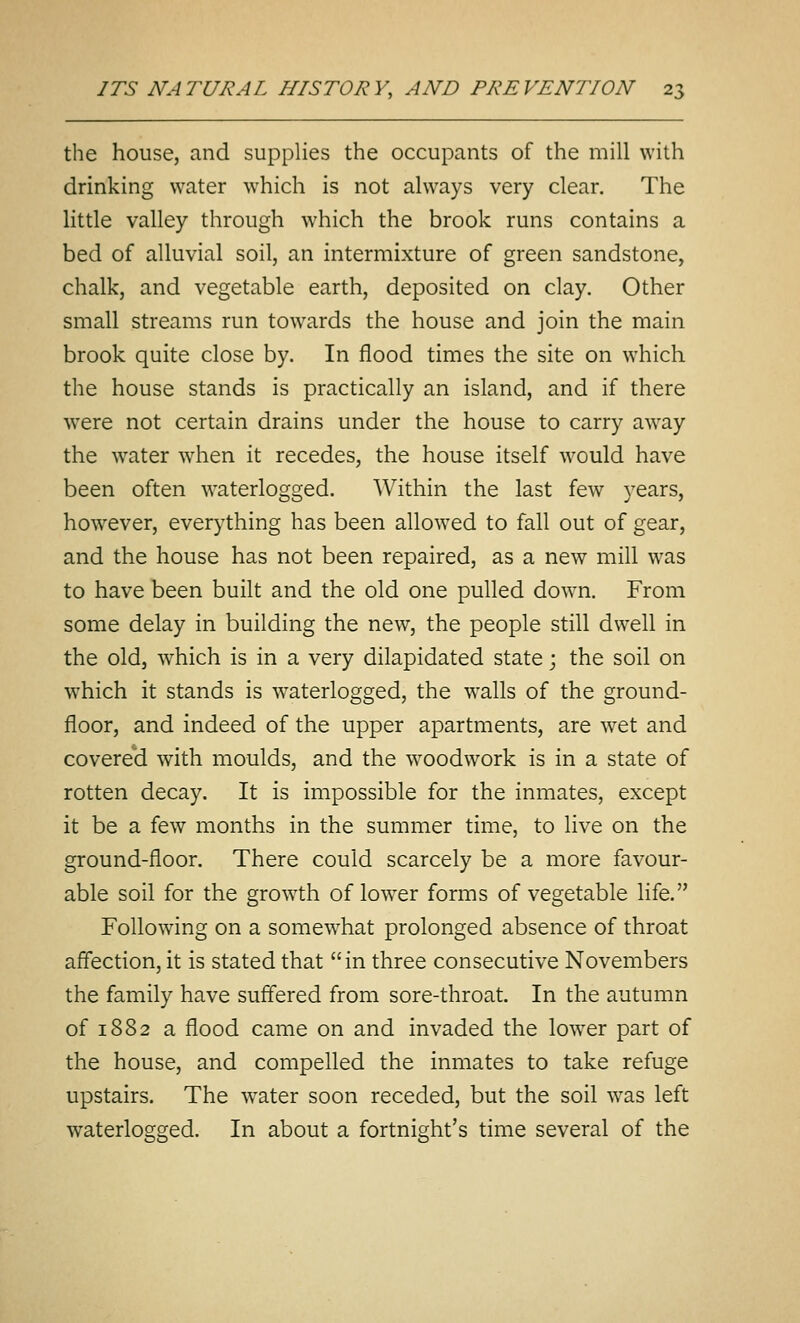 the house, and supplies the occupants of the mill with drinking water which is not always very clear. The little valley through which the brook runs contains a bed of alluvial soil, an intermixture of green sandstone, chalk, and vegetable earth, deposited on clay. Other small streams run towards the house and join the main brook quite close by. In flood times the site on which the house stands is practically an island, and if there were not certain drains under the house to carry away the w^ater when it recedes, the house itself would have been often waterlogged. Within the last few years, however, everything has been allowed to fall out of gear, and the house has not been repaired, as a new mill was to have been built and the old one pulled down. From some delay in building the new, the people still dwell in the old, which is in a very dilapidated state; the soil on w^hich it stands is waterlogged, the walls of the ground- floor, and indeed of the upper apartments, are w^et and covere*d with moulds, and the woodwork is in a state of rotten decay. It is impossible for the inmates, except it be a few months in the summer time, to live on the ground-floor. There could scarcely be a more favour- able soil for the growth of lower forms of vegetable life. Following on a somewhat prolonged absence of throat aff'ection, it is stated that in three consecutive Novembers the family have suffered from sore-throat. In the autumn of 1882 a flood came on and invaded the lower part of the house, and compelled the inmates to take refuge upstairs. The w^ater soon receded, but the soil was left waterlogged. In about a fortnight's time several of the