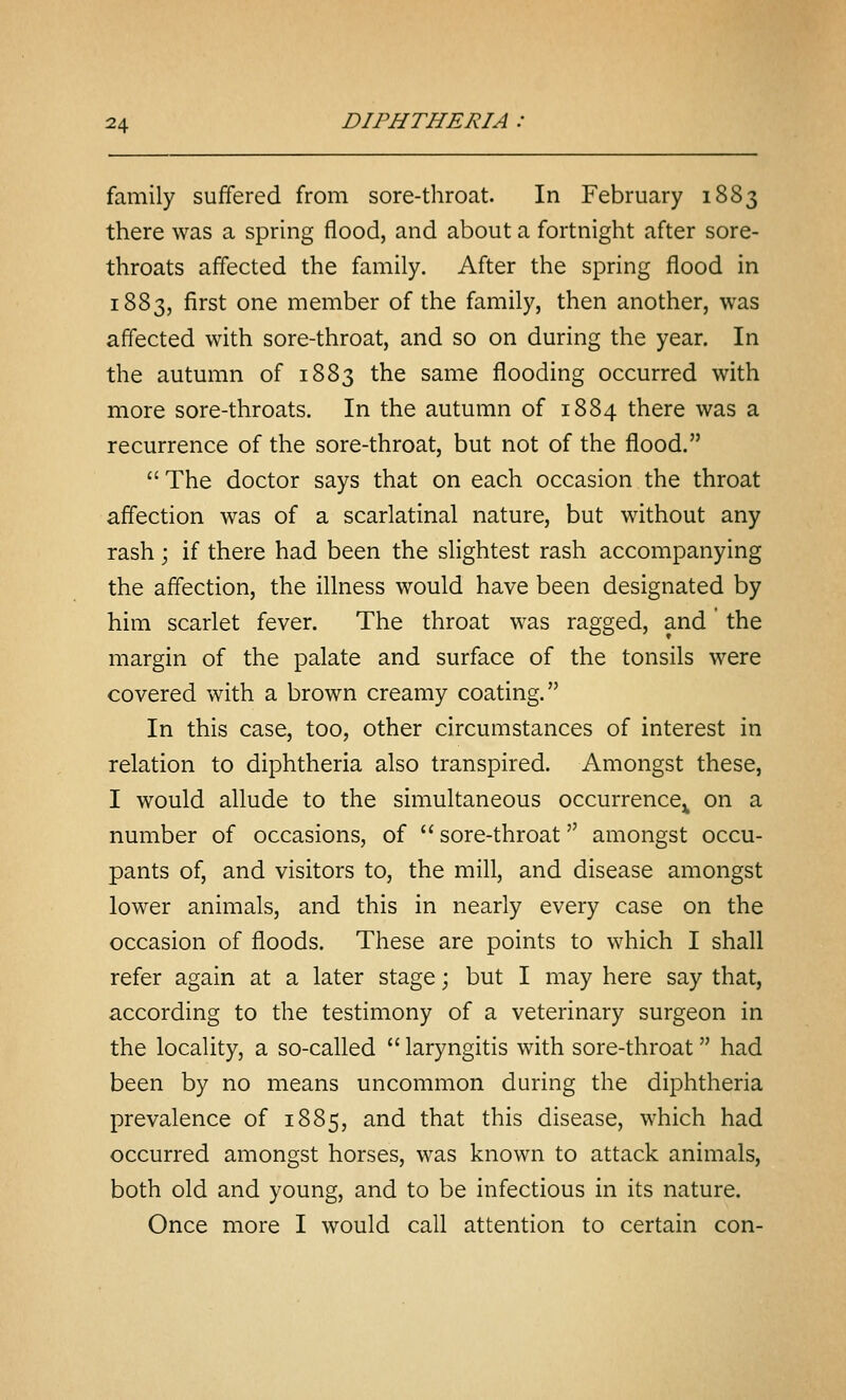 family suffered from sore-throat. In February 1883 there was a spring flood, and about a fortnight after sore- throats affected the family. After the spring flood in 1883, first one member of the family, then another, was affected with sore-throat, and so on during the year. In the autumn of 1883 the same flooding occurred with more sore-throats. In the autumn of 1884 there was a recurrence of the sore-throat, but not of the flood. The doctor says that on each occasion the throat affection was of a scarlatinal nature, but without any rash; if there had been the slightest rash accompanying the affection, the illness would have been designated by him scarlet fever. The throat was ragged, and the margin of the palate and surface of the tonsils were covered with a brown creamy coating. In this case, too, other circumstances of interest in relation to diphtheria also transpired. Amongst these, I would allude to the simultaneous occurrence^ on a number of occasions, of  sore-throat amongst occu- pants of, and visitors to, the mill, and disease amongst lower animals, and this in nearly every case on the occasion of floods. These are points to which I shall refer again at a later stage; but I may here say that, according to the testimony of a veterinary surgeon in the locality, a so-called  laryngitis with sore-throat had been by no means uncommon during the diphtheria prevalence of 1885, and that this disease, which had occurred amongst horses, was known to attack animals, both old and young, and to be infectious in its nature. Once more I would call attention to certain con-