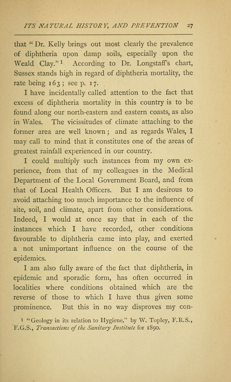 that  Dr. Kelly brings out most clearly the prevalence of diphtheria upon damp soils, especially upon the Weald Clay.i According to Dr. Longstaff's chart, Sussex stands high in regard of diphtheria mortality, the rate being 163; see p. 17. I have incidentally called attention to the fact that excess of diphtheria mortality in this country is to be found along our north-eastern and eastern coasts, as also in Wales. The vicissitudes of climate attaching to the former area are well known; and as regards Wales, I may call to mind that it constitutes one of the areas of greatest rainfall experienced in our country. I could multiply such instances from my own ex- perience, from that of my colleagues in the Medical Department of the Local Government Board, and from that of Local Health Officers. But I am desirous to avoid attaching too much importance to the influence of site, soil, and climate, apart from other considerations. Indeed, I would at once say that in each of the instances which I have recorded, other conditions favourable to diphtheria came into play, and exerted a not unimportant influence on the course of the epidemics. I am also fully aware of the fact that diphtheria, in epidemic and sporadic form, has often occurred in localities where conditions obtained which are the reverse of those to which I have thus given some prominence. But this in no way disproves my con- 1 Geology in its relation to Hygiene, by W. Topley, F.R.S., F.G.S., Transactio7is of the Sanitary Institute for 1890.